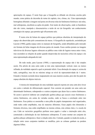 21



apreciações do espaço. É neste bojo que a Geografia se difunde em diversas escolas pelo
mundo, como prática de decoreba de nome de capitais, rios, climas, etc. Uma representação
homogênea diluindo a imagem real posta em diversas telas de fenômenos históricos: tais telas,
mal sobrepostas, encobrem as ações do poder. Este teatro de observações, onde os bastidores
não são vistos, manipula e descaracteriza a razão de ser da Geografia: um conhecimento
estratégico do espaço, que permite agir eficazmente nele.

       É nesta crise de leitura do espaço político que práticas obsoletas de interpretação do
espaço são absorvidas pelo consumismo de massa. A Geografia do espetáculo, assinalada por
Lacoste (1988), ganha espaço entre os manuais de Geografia, sendo difundidos pelo mercado
em formato de belas imagens de diversas partes do mundo. Esses cartões postais ou imagens
televisivas de diversos lugares oferecem ao público uma visão de lugares nunca antes vistos,
mas escondem as relações de poder quando desprovidas de raciocínio crítico do espaço e de
uma representação adequada do real.

       De todo modo, para Lacoste (1988), a representação do espaço não é tão simples
assim. Ela advém de uma carta onde se tem uma representação vertical, mais ou menos
refinada, da realidade espacial a qual se pretende inferir. Essa abstração do espaço é, acima de
tudo, cartográfica, mas ela no máximo atinge ao nível de representatividade de 1 metro.
Estando o homem excluído desse mapeamento em suas maiores escalas, pois não faz parte do
espaço absoluto de objetos imóveis.

       A técnica de interpretação de uma realidade espacial exposta em uma carta deve levar
em conta o método de diferenciação espacial. Este consiste em prender em uma carta um
determinado fenômeno, sobrepondo-o a outros conjuntos que deem foco a outros fenômenos.
Só assim é possível elaborar um complicado quebra-cabeça que associe esses fenômenos a
outros fenômenos, em cartas de variadas escalas, onde se busca a correlação entre tais
fenômenos. Essa prática se assemelha a uma pilha de papéis transparentes mal organizados,
onde todos estão empilhados, mas de maneiras diferentes. Esses papéis têm dimensões e
formatos diversos, mas estão empilhados na mesma coluna, esta coluna claro, é a escala de
uso. Cabe ao raciocínio geográfico perfurar esses papéis e achar a interseção entre eles,
construindo a delimitação de tais fenômenos sobrepostos. É como montar um conjunto de
quebra-cabeças sobrepostos e fazer a relação entre eles. Contudo, quando se muda de escala, a
relação entre esses conjuntos também se modifica, pois as colunas ganham ou perdem
algumas folhas.
 