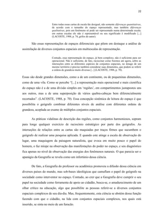 22



                       Entre todas essas cartas de escala tão desigual, não somente diferenças quantitativas,
                       de acordo com o tamanho do espaço representado, mas também diferenças
                       qualitativas, pois um fenômeno só pode ser representado numa determinada escala;
                       em outras escalas ele não é representável ou seu significado é modificado [...]
                       (LACOSTE, 1988, p. 74, grifos do autor).

       São essas representações de espaços diferenciais que põem em destaque a análise de
assimilação de diversos conjuntos espaciais em multiescalas de representação.

                       Contudo, essa representação do espaço, já bem complexo, não é suficiente para ser
                       operacional. Não é suficiente, de fato, raciocinar como fizemos até agora, sobre as
                       interseções entre as diferentes espécies de conjuntos espaciais, no âmago de um
                       mesmo território é preciso também considerar suas dimensões, que podem se referir
                       a ordens de grandeza muito diversas [...] (LACOSTE, 1988, p. 70).

Essas são desde grandes dimensões, como a de um continente, ou de pequeninas dimensões,
como de uma vila. Como se percebe “[...] a representação mais operacional e mais científica
do espaço não é a de uma divisão simples em „regiões‟, em compartimentos justapostos uns
aos outros, mas a de uma superposição de vários quebra-cabeças bem diferencialmente
recortados”. (LACOSTE, 1988, p. 70). Essa concepção sistêmica de leitura do espaço é que
possibilita o geógrafo combinar diferentes níveis de análise com diferentes ordens de
grandeza, acoplada ao exame de múltiplos conjuntos espaciais.

       As práticas vidalinas de descrição das regiões, como conjuntos harmoniosos, sopram
para longe qualquer exercício de raciocínio estratégico por parte dos geógrafos. As
interseções de relações entre as cartas são maquiadas por traços firmes que sucumbem o
geógrafo de realizar uma pesquisa aplicada. E quando este atinge a escala de observação do
lugar, uma maquiagem da paisagem naturalista, que evoca em muito pouco o papel do
homem, o faz míope na observação das manifestações do poder no espaço, e seu diagnóstico
fica apenas no nível de observação das energias dos fenômenos naturais. O que parecia ser o
apanágio da Geografia se revela como um infortúnio dessa ciência.

       De fato, a Geografia do professor ou acadêmica promoveu a difusão dessa ciência em
diversos países do mundo, mas sob-bases ideológicas que camuflam o papel do geógrafo na
sociedade como interventor no espaço. Contudo, ao crer que a Geografia deve cumprir o seu
papel na sociedade como ferramenta de apoio ao cidadão, busca-se, o amadurecimento de um
olhar crítico na educação, algo que possibilite as pessoas referir-se a diversos conjuntos
espaciais complexos de seu dia-dia. Mas, frequentemente, esta ciência se abstém dessa função
fazendo com que o cidadão, na lida com conjuntos espaciais complexos, nos quais está
inserido, se sinta no meio de um furacão.
 