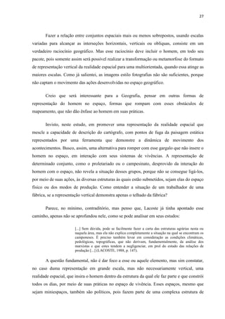 27



       Fazer a relação entre conjuntos espaciais mais ou menos sobrepostos, usando escalas
variadas para alcançar as interseções horizontais, verticais ou oblíquas, consiste em um
verdadeiro raciocínio geográfico. Mas esse raciocínio deve incluir o homem, em todo seu
pacote, pois somente assim será possível realizar a transformação ou metamorfose do formato
de representação vertical da realidade espacial para uma multiorientada, quando essa atinge as
maiores escalas. Como já salientei, as imagens estilo fotografias não são suficientes, porque
não captam o movimento das ações desenvolvidas no espaço geográfico.

       Creio que será interessante para a Geografia, pensar em outras formas de
representação do homem no espaço, formas que rompam com esses obstáculos de
mapeamento, que não dão ênfase ao homem em suas práticas.

       Invisto, neste estudo, em promover uma representação da realidade espacial que
mescle a capacidade de descrição do cartógrafo, com pontos de fuga da paisagem estática
representados por uma ferramenta que demonstre a dinâmica de movimento dos
acontecimentos. Busco, assim, uma alternativa para romper com esse gargalo que não insere o
homem no espaço, em interação com seus sistemas de vivências. A representação de
determinado conjunto, como o proletariado ou o campesinato, desprovido da interação do
homem com o espaço, não revela a situação desses grupos, porque não se consegue ligá-los,
por meio de suas ações, às diversas estruturas às quais estão submetidos, sejam elas do espaço
físico ou dos modos de produção. Como entender a situação de um trabalhador de uma
fábrica, se a representação vertical demonstra apenas o telhado da fábrica?

       Parece, no mínimo, contraditório, mas penso que, Lacoste já tinha apontado esse
caminho, apenas não se aprofundou nele, como se pode analisar em seus estudos:

                       [...] Sem dúvida, pode se facilmente fazer a carta das estruturas agrárias nesta ou
                       naquela área, mas ela não explica completamente a situação na qual se encontram os
                       camponeses. É preciso também levar em consideração as condições climáticas,
                       pedológicas, topográficas, que não derivam, fundamentalmente, da análise dos
                       marxistas e que estes tendem a negligenciar, em prol do estudo das relações de
                       produção [...] (LACOSTE, 1988, p. 147).

       A questão fundamental, não é dar foco a esse ou aquele elemento, mas sim constatar,
no caso duma representação em grande escala, mas não necessariamente vertical, uma
realidade espacial, que insira o homem dentro da estrutura da qual ele faz parte e que constrói
todos os dias, por meio de suas práticas no espaço de vivência. Esses espaços, mesmo que
sejam miniespaços, também são políticos, pois fazem parte de uma complexa estrutura de
 