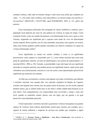 28



camadas confusas, onde cada ser humano integra o todo como uma célula que compõem um
corpo. “[...] Em suma, tudo é político, mas toda política é ao mesmo tempo macropolítica e
micropolítica” (DELEUZE e GUATTARI, apud HAESBAERT, 2007, p. 115, grifos dos
autores).

       Esses miniespaços politizados são carregados de valores simbólicos e estéticos, que a
população local deposita por meio de suas práticas de vivência ao longo do tempo. Como
constatou Corrêa, existe um sentido de pertencer a um determinado local, com o qual se criou
vínculos, originando um significado que é expresso num modo de viver em determinado
recorte espacial. Dessa maneira, um rio, uma montanha, uma praça, uma esquina, um óculos,
todas essas formas ganham sentido quando conectados aos afazeres cotidianos no espaço de
vivência (informação verbal) 2.

       Esses significados se situam em escalas variadas, é como se os significados
percorressem vastos espaços os conectando, pois “[...] uma cultura nacional atua como uma
ponte de significados culturais, um foco de identificação e um sistema de representação [...]”
nacional (HALL, 2006, p. 58). Contudo, a peculiaridade é que todo lugar tem um significado
ancorado no conjunto nacional, mas também possui seu significado interno, sendo assim, para
vislumbrar esse entroncamento, articule-se o uso da escala a uma representação (possível) do
significado que emana de um conjunto.

       Ao falar que sou brasileiro, construo uma ligação com todos os brasileiros que habitam
o território nacional, mas quando falo, sou capixaba originário da Região do Caparaó,
construo uma ligação mais estreita com um grupo menor de pessoas, em um recorte espacial
também menor, que se afunila ainda mais se me refiro a minha cidade-natal (Guaçuí) ou ao
meu bairro. Esse enquadramento cria reciprocidade entre envolvidos e atinge o mais alto
nível, quando eu mantenho contato intenso com um lugar, que me garante e no qual
desenvolvo uma identidade particular.

       É fácil representar o território nacional e generalizar vivências homogêneas de grandes
espaços de vivência: basta realizar determinado recorte para concluir, por exemplo, que o
registro de muitas indústrias e empresas de serviços nos estados que compõem a região


2
   CORRÊA, R. L. Processo, Forma e Significado – Uma Breve Consideração. Aula proferida na
Universidade Federal do Espírito Santo. 2009.
 