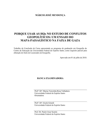 MÁRCIO JOSÉ MENDONÇA




PORQUE USAR AS HQs NO ESTUDO DE CONFLITOS
       GEOPOLÍTICOS: UM ENSAIO DO
   MAPA-PAISAGÍSTICO NA FAIXA DE GAZA

Trabalho de Conclusão de Curso apresentado ao programa de graduação em Geografia do
Centro de Educação da Universidade Federal do Espírito Santo, como requisito parcial para
obtenção do título de Licenciado em Geografia.

                                                        Aprovado em 01 de julho de 2010.




                            BANCA EXAMINADORA



                        _______________________________________________
                         Profª. Drª. Marisa Terezinha Rosa Valladares
                         Universidade Federal do Espírito Santo
                         Orientadora

                        _______________________________________________
                         Profª. Drª. Gisele Girardi
                         Universidade Federal do Espírito Santo

                        _______________________________________________
                         Prof. Dr. Paulo César Scarim
                         Universidade Federal do Espírito Santo
 