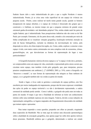 29



Sudeste fazem dela a mais industrializada do país e que a região Nordeste é menos
industrializada. Pronto, já se criou uma visão superficial de um espaço de vivência em
pequena escala. Porém, como realizar tal tarefa numa grande escala, quando os homens
desaparecem do espaço absoluto, e o espaço de vivência é dissociado dos grupos que o
constroem e o habitam, ao mesmo tempo em que a pequena estrutura do grande corpo
estrutural ganha diversidade e até identidades próprias? Ora, minha cidade natal faz parte da
região Sudeste, que é industrializada. Suas pouquíssimas indústrias não são como as de São
Paulo, por exemplo. Entretanto, ela faz parte dessa rede, estando a ela conectada por meio de
linhas complicadas de se visualizar: situação geográfica, localização territorial, inserção na
rede de bacias hidrográficas, inclusão na dinâmica de movimentação de ventos, pela
disposição no relevo, do clima tropical da região, etc. Como, então, explicar e conectar o meu
espaço vivido, com tantos outros estruturados em uma complexa rede de economias, climas,
geomorfologias, etc. que desvalorizam as formas de representação do lugar e suas
particularidades?

       A Geografia humanista valoriza diversos espaços e se “o espaço vivido deve, portanto,
ser compreendido como um espaço de vida, construído e representado pelos atores sociais que
circulam neste espaço, mas também vivido pelo geógrafo, que, para interpretar, precisa
penetrar completamente este ambiente [...]” (GOMES, 2003, p. 319), como a Geografia vai
“descrever o mundo”, se suas formas de representação não atingem as finas ranhuras do
espaço, e se o geógrafo também não vai a todas as partes do mundo.

        Sendo o lugar, o lócus onde se germina a construção do espaço político, este fica
encoberto por meios inadequados de mapeamento, porque não há como expressar a totalidade
das ações de poder no espaço territorial e se não é devidamente representado, a cadeia
estrutural da realidade perde sentido. Como é sabido, o geógrafo não pode estar em todas as
partes do mundo. O mapa é que tem a finalidade de informar ao leitor um conhecimento
mínimo sobre uma realidade expressa em uma imagem. Todavia, devido a essas reduções da
representação cartográfica, os lugares mapeados são frequentemente dissociados da realidade
que tentam captar e apresentar.

       Para tentar responder a essas questões, proponho um olhar ao passado, resgatando
duas expressões de Humboldt. Não se trata aqui de realizar uma discussão epistemológica
sobre a dualidade da concepção geográfica, mas apenas jogar luz sobre dois aportes teóricos
desse prussiano. Humboldt enfatiza que o geógrafo, determinado a realizar um estudo
 