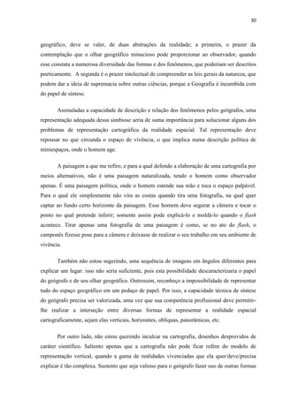 30



geográfico, deve se valer, de duas abstrações da realidade; a primeira, o prazer da
contemplação que o olhar geográfico minucioso pode proporcionar ao observador, quando
esse constata a numerosa diversidade das formas e dos fenômenos, que poderiam ser descritos
poeticamente. A segunda é o prazer intelectual de compreender as leis gerais da natureza, que
podem dar a ideia de supremacia sobre outras ciências, porque a Geografia é incumbida com
do papel de síntese.

       Assinaladas a capacidade de descrição e relação dos fenômenos pelos geógrafos, uma
representação adequada dessa simbiose seria de suma importância para solucionar alguns dos
problemas de representação cartográfica da realidade espacial. Tal representação deve
repousar no que circunda o espaço de vivência, o que implica numa descrição política de
miniespaços, onde o homem age.

       A paisagem a que me refiro, e para a qual defendo a elaboração de uma cartografia por
meios alternativos, não é uma paisagem naturalizada, tendo o homem como observador
apenas. É uma paisagem política, onde o homem estende sua mão e toca o espaço palpável.
Para o qual ele simplesmente não vira as costas quando tira uma fotografia, na qual quer
captar ao fundo certo horizonte da paisagem. Esse homem deve segurar a câmera e tocar o
ponto no qual pretende inferir; somente assim pode explicá-lo e moldá-lo quando o flash
acontece. Tirar apenas uma fotografia de uma paisagem é como, se no ato do flash, o
camponês fizesse pose para a câmera e deixasse de realizar o seu trabalho em seu ambiente de
vivência.

       Também não estou sugerindo, uma sequência de imagens em ângulos diferentes para
explicar um lugar: isso não seria suficiente, pois esta possibilidade descaracterizaria o papel
do geógrafo e de seu olhar geográfico. Outrossim, reconheço a impossibilidade de representar
tudo do espaço geográfico em um pedaço de papel. Por isso, a capacidade técnica de síntese
do geógrafo precisa ser valorizada, uma vez que sua competência profissional deve permitir-
lhe realizar a interseção entre diversas formas de representar a realidade espacial
cartograficamente, sejam elas verticais, horizontes, oblíquas, panorâmicas, etc.

       Por outro lado, não estou querendo inculcar na cartografia, desenhos desprovidos de
caráter científico. Saliento apenas que a cartografia não pode ficar refém do modelo de
representação vertical, quando a gama de realidades vivenciadas que ela quer/deve/precisa
explicar é tão complexa. Sustento que seja valioso para o geógrafo fazer uso de outras formas
 