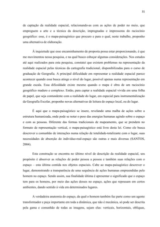 31



de captação da realidade espacial, relacionando-as com as ações de poder no meio, que
empreguem a arte e a técnica da descrição, impregnadas e impressoras do raciocínio
geográfico: esse, é o mapa-paisagístico que procuro e para o qual, neste trabalho, proponho
uma alternativa de elaboração.

         À inquietude que esse encaminhamento de proposta possa estar proporcionando, é que
me movimentou nessa pesquisa, e na qual busco esboçar algumas considerações. Nos estudos
até aqui realizados para esta pesquisa, constatei que existem problemas na representação da
realidade espacial pelas técnicas da cartografia tradicional, disponibilizadas para o curso de
graduação de Geografia. A principal dificuldade em representar a realidade espacial parece
acontecer quando essa busca atinge o nível do lugar, possível apenas numa representação em
grande escala. Essa dificuldade existe mesmo quando o mapa é obra de um raciocínio
geográfico maduro e complexo. Então, para captar a realidade espacial vivida em uma folha
de papel, que seja contundente com a realidade do lugar, em especial para instrumentalização
da Geografia Escolar, proponho novas alternativas de leitura do espaço local, ou do lugar.

         É aqui que o mapa-paisagístico se insere, revelando uma malha de ações sobre a
estrutura humanizada, onde pode se notar o peso das energias humanas agindo sobre o espaço
e com as pessoas. Diferente das formas tradicionais de mapeamento, que se prendem no
formato de representação vertical, o mapa-paisagístico está livre desta lei. Como ele busca
descrever a comunhão de interações numa relação de totalidade-totalizante com o lugar, suas
necessidades de absorção do indivíduo-real-espaço são outras e mais diversas (SANTOS,
2004).

         Esta construção se encontra no último nível de descrição da realidade espacial, seu
propósito é absorver as relações de poder pessoa a pessoa e também suas relações com o
espaço – esta última contida nos objetos espaciais. Cabe ao mapa-paisagístico descrever o
lugar, demonstrando a transparência de uma sequência de ações humanas empreendidas pelo
homem no espaço. Sendo assim, sua finalidade última é apresentar o significado que o espaço
tem para os homens, por meio das ações desses no espaço, ações que repousam em certos
ambientes, dando sentido à vida em determinados lugares.

         A verdadeira anatomia do espaço, da qual o homem também faz parte como um agente
transformador e peça importante em toda a dinâmica, que não é mecânica, só pode ser descrita
pela gama e comunhão de todas as imagens, sejam elas: verticais, horizontais, oblíquas,
 