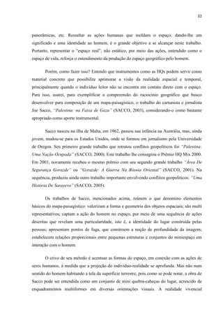 32



panorâmicas, etc. Ressaltar as ações humanas que moldam o espaço, dando-lhe um
significado e uma identidade ao homem, é o grande objetivo a se alcançar neste trabalho.
Portanto, representar o “espaço real”, não estático, por meio das ações, entendido como o
espaço de vida, reforça o entendimento da produção do espaço geográfico pelo homem.

       Porém, como fazer isso? Entendo que instrumentos como as HQs podem servir como
material concreto que possibilite aprimorar a visão da realidade espacial e temporal,
principalmente quando o indivíduo leitor não se encontra em contato direto com o espaço.
Para isso, usarei, para exemplificar a compreensão do raciocínio geográfico que busco
desenvolver para composição de um mapa-paisagístico, o trabalho do cartunista e jornalista
Joe Sacco, “Palestina: na Faixa de Gaza” (SACCO, 2003), considerando-o como bastante
apropriado como aporte instrumental.

       Sacco nasceu na ilha de Malta, em 1962, passou sua infância na Austrália, mas, ainda
jovem, mudou-se para os Estados Unidos, onde se formou em jornalismo pela Universidade
de Oregon. Seu primeiro grande trabalho que retratou conflitos geopolíticos foi “Palestina:
Uma Nação Ocupada” (SACCO, 2000). Este trabalho lhe consagrou o Prêmio HQ Mix 2000.
Em 2001, novamente recebeu o mesmo prêmio com seu segundo grande trabalho “Área De
Segurança Gorazde” ou “Gorazde: A Guerra Na Bósnia Oriental” (SACCO, 2001). Na
sequência, produziu ainda outro trabalho importante envolvendo conflitos geopolíticos: “Uma
História De Sarayevo” (SACCO, 2005).

       Os trabalhos de Sacco, mencionados acima, reúnem o que denomino elementos
básicos do mapa-paisagístico: valorizam a forma e geometria dos objetos espaciais; são multi
representativos; captam a ação do homem no espaço, por meio de uma sequência de ações
descritas que revelam uma particularidade, isto é, a identidade do lugar construída pelas
pessoas; apresentam pontos de fuga, que constroem a noção de profundidade da imagem;
estabelecem relações proporcionais entre pequenas estruturas e conjuntos do miniespaço em
interação com o homem.

       O crivo de seu método é acentuar as formas do espaço, em conexão com as ações de
seres humanos, à medida que a projeção do indivíduo-realidade se aprofunda. Mas não num
sentido do homem habitando a tela da superfície terrestre, pois como se pode notar, a obra de
Sacco pode ser entendida como um conjunto de mini quebra-cabeças do lugar, acrescido de
enquadramentos multiformes em diversas orientações visuais. A realidade vivencial
 