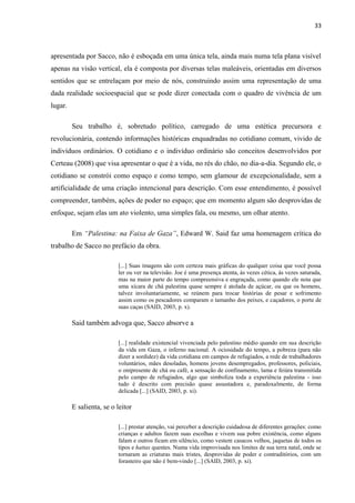 33



apresentada por Sacco, não é esboçada em uma única tela, ainda mais numa tela plana visível
apenas na visão vertical, ela é composta por diversas telas maleáveis, orientadas em diversos
sentidos que se entrelaçam por meio de nós, construindo assim uma representação de uma
dada realidade socioespacial que se pode dizer conectada com o quadro de vivência de um
lugar.

         Seu trabalho é, sobretudo político, carregado de uma estética precursora e
revolucionária, contendo informações históricas enquadradas no cotidiano comum, vivido de
indivíduos ordinários. O cotidiano e o indivíduo ordinário são conceitos desenvolvidos por
Certeau (2008) que visa apresentar o que é a vida, no rés do chão, no dia-a-dia. Segundo ele, o
cotidiano se constrói como espaço e como tempo, sem glamour de excepcionalidade, sem a
artificialidade de uma criação intencional para descrição. Com esse entendimento, é possível
compreender, também, ações de poder no espaço; que em momento algum são desprovidas de
enfoque, sejam elas um ato violento, uma simples fala, ou mesmo, um olhar atento.

         Em “Palestina: na Faixa de Gaza”, Edward W. Said faz uma homenagem crítica do
trabalho de Sacco no prefácio da obra.

                          [...] Suas imagens são com certeza mais gráficas do qualquer coisa que você possa
                          ler ou ver na televisão. Joe é uma presença atenta, às vezes cética, ás vezes saturada,
                          mas na maior parte do tempo compreensiva e engraçada, como quando ele nota que
                          uma xícara de chá palestina quase sempre é atolada de açúcar, ou que os homens,
                          talvez involuntariamente, se reúnem para trocar histórias de pesar e sofrimento
                          assim como os pescadores comparam o tamanho dos peixes, e caçadores, o porte de
                          suas caças (SAID, 2003, p. x).

         Said também advoga que, Sacco absorve a

                          [...] realidade existencial vivenciada pelo palestino médio quando em sua descrição
                          da vida em Gaza, o inferno nacional. A ociosidade do tempo, a pobreza (para não
                          dizer a sordidez) da vida cotidiana em campos de refugiados, a rede de trabalhadores
                          voluntários, mães desoladas, homens jovens desempregados, professores, policiais,
                          o onipresente de chá ou café, a sensação de confinamento, lama e feiúra transmitida
                          pelo campo de refugiados, algo que simboliza toda a experiência palestina - isso
                          tudo é descrito com precisão quase assustadora e, paradoxalmente, de forma
                          delicada [...] (SAID, 2003, p. xi).

         E salienta, se o leitor

                          [...] prestar atenção, vai perceber a descrição cuidadosa de diferentes gerações: como
                          crianças e adultos fazem suas escolhas e vivem sua pobre existência, como alguns
                          falam e outros ficam em silêncio, como vestem casacos velhos, jaquetas de todos os
                          tipos e hattas quentes. Numa vida improvisada nos limites de sua terra natal, onde se
                          tornaram as criaturas mais tristes, desprovidas de poder e contraditórios, com um
                          forasteiro que não é bem-vindo [...] (SAID, 2003, p. xi).
 