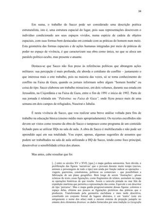 34



       Em suma, o trabalho de Sacco pode ser considerado uma descrição poética
estruturalista, isto é, uma estrutura espacial do lugar, pois suas representações descrevem o
indivíduo condicionado aos seus espaços vividos, numa espécie de cadeia de objetos
espaciais, com suas formas bem destacadas em contado com as práticas do homem num meio.
Esta geometria das formas espaciais e de ações humanas integradas por meio de práticas de
poder no espaço de vivência, é que caracterizam sua obra como única, no que se aloca um
paralelo político oculto, mas presente e atuante.

       Destaca-se que Sacco não fica preso às referências políticas que abrangem ações
militares: sua percepção é mais profunda, ele aborda o cotidiano do conflito – justamento o
que interessa mais a este trabalho, pois na maioria das vezes, só se toma conhecimento do
conflito na Faixa de Gaza, quando os jornais informam sobre algum “homem bomba” ou
coisa do tipo. Sacco elaborou um trabalho minucioso, em dois volumes, durante sua estada em
Jerusalém, na Cisjordânia e na Faixa de Gaza, entre o fim de 1991 e início de 1992. Parte de
sua jornada é relatada em “Palestina: na Faixa de Gaza”, onde ficou pouco mais de uma
semana em dois campos de refugiados, Nuseirat e Jabalia.

       É nesta vivência de Sacco, que vou realizar uma breve análise voltada para fins de
trabalho na educação básica (ensino médio mais apropriadamente). Os recortes escolhidos não
devem ser vistos como resumo da obra de Sacco e tampouco como programa de um conteúdo
fechado para se utilizar HQs na sala de aula. A obra de Sacco é multifacetada e não pode ser
aprendido aqui em sua totalidade. Vou expor, apenas, algumas sugestões de assuntos que
podem ser trabalhados na sala de aula utilizando a HQ de Sacco, tendo como foco principal,
desenvolver a sensibilidade crítica dos alunos.

       Mas antes, cabe ressaltar que foi

                        [...] entre os séculos XV e XVII, [que,] o mapa ganhou autonomia. Sem dúvida, a
                        proliferação das figuras „narrativas‟ que o povoam durante muito tempo (navios,
                        animais e personagens de todo o tipo) tem ainda por função indicar as operações –
                        viagem, guerreiras, construtoras, políticas ou comerciais – que possibilitam a
                        fabricação de um plano geográfico. Bem longe de serem „ilustrações‟, glosas
                        icônicas do texto, essas figurações, como fragmentos de relatos, assinalam no mapa
                        as operações históricas de que resulta. Assim a caravela pintada no mar fala da
                        expedição marítima que permitiu a representação das costas. Equivale a um descritor
                        de tipo „percurso‟. Mas o mapa ganha progressivamente dessas figuras: coloniza o
                        espaço delas, elimina aos poucos as figurações pictóricas das práticas que o
                        produzem. Transformado pela geometria euclidiana e mais tarde descritiva,
                        constituído em conjunto formal de lugares abstratos, é um „teatro‟ (este era
                        antigamente o nome dos atlas) onde o mesmo sistema de projeção justapõe no
                        entanto dois elementos diversos: os dados fornecidos por uma tradição (a Geografia
 
