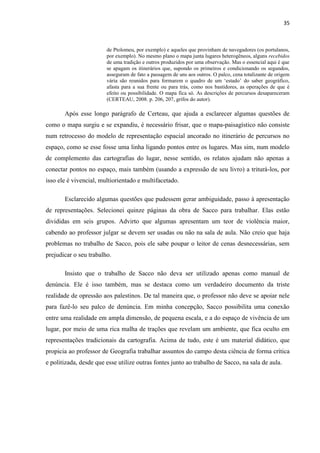 35



                        de Ptolomeu, por exemplo) e aqueles que provinham de navegadores (os portulanos,
                        por exemplo). No mesmo plano o mapa junta lugares heterogêneos, alguns recebidos
                        de uma tradição e outros produzidos por uma observação. Mas o essencial aqui é que
                        se apagam os itinerários que, supondo os primeiros e condicionando os segundos,
                        asseguram de fato a passagem de uns aos outros. O palco, cena totalizante de origem
                        vária são reunidos para formarem o quadro de um „estado‟ do saber geográfico,
                        afasta para a sua frente ou para trás, como nos bastidores, as operações de que é
                        efeito ou possibilidade. O mapa fica só. As descrições de percursos desapareceram
                        (CERTEAU, 2008. p. 206, 207, grifos do autor).

       Após esse longo parágrafo de Certeau, que ajuda a esclarecer algumas questões de
como o mapa surgiu e se expandiu, é necessário frisar, que o mapa-paisagístico não consiste
num retrocesso do modelo de representação espacial ancorado no itinerário de percursos no
espaço, como se esse fosse uma linha ligando pontos entre os lugares. Mas sim, num modelo
de complemento das cartografias do lugar, nesse sentido, os relatos ajudam não apenas a
conectar pontos no espaço, mais também (usando a expressão de seu livro) a triturá-los, por
isso ele é vivencial, multiorientado e multifacetado.

       Esclarecido algumas questões que pudessem gerar ambiguidade, passo à apresentação
de representações. Selecionei quinze páginas da obra de Sacco para trabalhar. Elas estão
divididas em seis grupos. Advirto que algumas apresentam um teor de violência maior,
cabendo ao professor julgar se devem ser usadas ou não na sala de aula. Não creio que haja
problemas no trabalho de Sacco, pois ele sabe poupar o leitor de cenas desnecessárias, sem
prejudicar o seu trabalho.

       Insisto que o trabalho de Sacco não deva ser utilizado apenas como manual de
denúncia. Ele é isso também, mas se destaca como um verdadeiro documento da triste
realidade de opressão aos palestinos. De tal maneira que, o professor não deve se apoiar nele
para fazê-lo seu palco de denúncia. Em minha concepção, Sacco possibilita uma conexão
entre uma realidade em ampla dimensão, de pequena escala, e a do espaço de vivência de um
lugar, por meio de uma rica malha de trações que revelam um ambiente, que fica oculto em
representações tradicionais da cartografia. Acima de tudo, este é um material didático, que
propicia ao professor de Geografia trabalhar assuntos do campo desta ciência de forma crítica
e politizada, desde que esse utilize outras fontes junto ao trabalho de Sacco, na sala de aula.
 