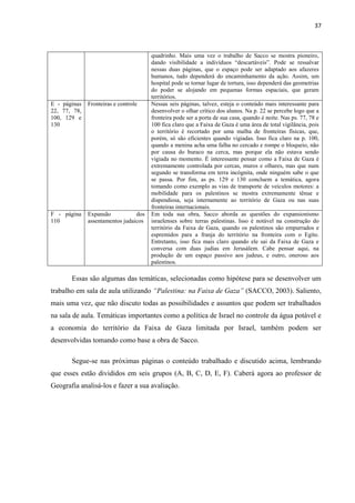 37



                                       quadrinho. Mais uma vez o trabalho de Sacco se mostra pioneiro,
                                       dando visibilidade a indivíduos “descartáveis”. Pode se ressalvar
                                       nessas duas páginas, que o espaço pode ser adaptado aos afazeres
                                       humanos, tudo dependerá do encaminhamento da ação. Assim, um
                                       hospital pode se tornar lugar de tortura, isso dependerá das geometrias
                                       do poder se alojando em pequenas formas espaciais, que geram
                                       territórios.
E - páginas   Fronteiras e controle    Nessas seis páginas, talvez, esteja o conteúdo mais interessante para
22, 77, 78,                            desenvolver o olhar crítico dos alunos. Na p. 22 se percebe logo que a
100, 129 e                             fronteira pode ser a porta de sua casa, quando é noite. Nas ps. 77, 78 e
130                                    100 fica claro que a Faixa de Gaza é uma área de total vigilância, pois
                                       o território é recortado por uma malha de fronteiras físicas, que,
                                       porém, só são eficientes quando vigiadas. Isso fica claro na p. 100,
                                       quando a menina acha uma falha no cercado e rompe o bloqueio, não
                                       por causa do buraco na cerca, mas porque ela não estava sendo
                                       vigiada no momento. É interessante pensar como a Faixa de Gaza é
                                       extremamente controlada por cercas, muros e olhares, mas que num
                                       segundo se transforma em terra incógnita, onde ninguém sabe o que
                                       se passa. Por fim, as ps. 129 e 130 concluem a temática, agora
                                       tomando como exemplo as vias de transporte de veículos motores: a
                                       mobilidade para os palestinos se mostra extremamente tênue e
                                       dispendiosa, seja internamente ao território de Gaza ou nas suas
                                       fronteiras internacionais.
F - página    Expansão           dos   Em toda sua obra, Sacco aborda as questões do expansionismo
110           assentamentos judaicos   israelenses sobre terras palestinas. Isso é notável na construção do
                                       território da Faixa de Gaza, quando os palestinos são empurrados e
                                       espremidos para a franja do território na fronteira com o Egito.
                                       Entretanto, isso fica mais claro quando ele sai da Faixa de Gaza e
                                       conversa com duas judias em Jerusálem. Cabe pensar aqui, na
                                       produção de um espaço passivo aos judeus, e outro, oneroso aos
                                       palestinos.

       Essas são algumas das temáticas, selecionadas como hipótese para se desenvolver um
trabalho em sala de aula utilizando “Palestina: na Faixa de Gaza” (SACCO, 2003). Saliento,
mais uma vez, que não discuto todas as possibilidades e assuntos que podem ser trabalhados
na sala de aula. Temáticas importantes como a política de Israel no controle da água potável e
a economia do território da Faixa de Gaza limitada por Israel, também podem ser
desenvolvidas tomando como base a obra de Sacco.

       Segue-se nas próximas páginas o conteúdo trabalhado e discutido acima, lembrando
que esses estão divididos em seis grupos (A, B, C, D, E, F). Caberá agora ao professor de
Geografia analisá-los e fazer a sua avaliação.
 