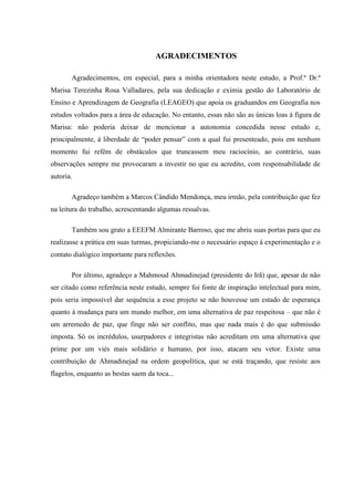 AGRADECIMENTOS

       Agradecimentos, em especial, para a minha orientadora neste estudo, a Prof.ª Dr.ª
Marisa Terezinha Rosa Valladares, pela sua dedicação e exímia gestão do Laboratório de
Ensino e Aprendizagem de Geografia (LEAGEO) que apoia os graduandos em Geografia nos
estudos voltados para a área de educação. No entanto, essas não são as únicas loas à figura de
Marisa: não poderia deixar de mencionar a autonomia concedida nesse estudo e,
principalmente, à liberdade de “poder pensar” com a qual fui presenteado, pois em nenhum
momento fui refém de obstáculos que truncassem meu raciocínio, ao contrário, suas
observações sempre me provocaram a investir no que eu acredito, com responsabilidade de
autoria.

       Agradeço também a Marcos Cândido Mendonça, meu irmão, pela contribuição que fez
na leitura do trabalho, acrescentando algumas ressalvas.

       Também sou grato a EEEFM Almirante Barroso, que me abriu suas portas para que eu
realizasse a prática em suas turmas, propiciando-me o necessário espaço à experimentação e o
contato dialógico importante para reflexões.

       Por último, agradeço a Mahmoud Ahmadinejad (presidente do Irã) que, apesar de não
ser citado como referência neste estudo, sempre foi fonte de inspiração intelectual para mim,
pois seria impossível dar sequência a esse projeto se não houvesse um estado de esperança
quanto à mudança para um mundo melhor, em uma alternativa de paz respeitosa – que não é
um arremedo de paz, que finge não ser conflito, mas que nada mais é do que submissão
imposta. Só os incrédulos, usurpadores e integristas não acreditam em uma alternativa que
prime por um viés mais solidário e humano, por isso, atacam seu vetor. Existe uma
contribuição de Ahmadinejad na ordem geopolítica, que se está traçando, que resiste aos
flagelos, enquanto as bestas saem da toca...
 