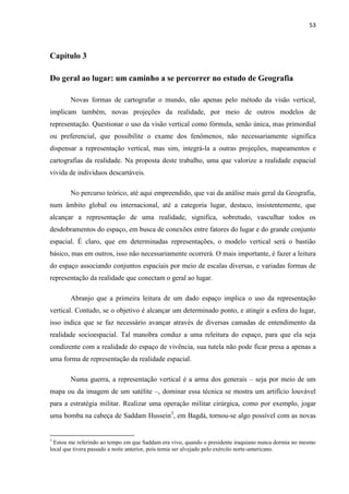 53



Capítulo 3

Do geral ao lugar: um caminho a se percorrer no estudo de Geografia

        Novas formas de cartografar o mundo, não apenas pelo método da visão vertical,
implicam também, novas projeções da realidade, por meio de outros modelos de
representação. Questionar o uso da visão vertical como fórmula, senão única, mas primordial
ou preferencial, que possibilite o exame dos fenômenos, não necessariamente significa
dispensar a representação vertical, mas sim, integrá-la a outras projeções, mapeamentos e
cartografias da realidade. Na proposta deste trabalho, uma que valorize a realidade espacial
vivida de indivíduos descartáveis.

        No percurso teórico, até aqui empreendido, que vai da análise mais geral da Geografia,
num âmbito global ou internacional, até a categoria lugar, destaco, insistentemente, que
alcançar a representação de uma realidade, significa, sobretudo, vasculhar todos os
desdobramentos do espaço, em busca de conexões entre fatores do lugar e do grande conjunto
espacial. É claro, que em determinadas representações, o modelo vertical será o bastião
básico, mas em outros, isso não necessariamente ocorrerá. O mais importante, é fazer a leitura
do espaço associando conjuntos espaciais por meio de escalas diversas, e variadas formas de
representação da realidade que conectam o geral ao lugar.

        Abranjo que a primeira leitura de um dado espaço implica o uso da representação
vertical. Contudo, se o objetivo é alcançar um determinado ponto, e atingir a esfera do lugar,
isso indica que se faz necessário avançar através de diversas camadas de entendimento da
realidade socioespacial. Tal manobra conduz a uma releitura do espaço, para que ela seja
condizente com a realidade do espaço de vivência, sua tutela não pode ficar presa a apenas a
uma forma de representação da realidade espacial.

        Numa guerra, a representação vertical é a arma dos generais – seja por meio de um
mapa ou da imagem de um satélite –, dominar essa técnica se mostra um artifício louvável
para a estratégia militar. Realizar uma operação militar cirúrgica, como por exemplo, jogar
uma bomba na cabeça de Saddam Hussein3, em Bagdá, tornou-se algo possível com as novas


3
  Estou me referindo ao tempo em que Saddam era vivo, quando o presidente iraquiano nunca dormia no mesmo
local que tivera passado a noite anterior, pois temia ser alvejado pelo exército norte-americano.
 