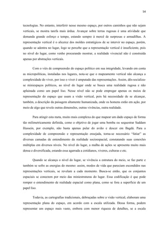 54



tecnologias. No entanto, interferir nesse mesmo espaço, por outros caminhos que não sejam
verticais, se mostra tarefa mais árdua. Avançar sobre terras rugosas é uma atividade que
demanda grande esforço e tempo, estando sempre à mercê de surpresas e armadilhas. A
representação vertical é o alicerce dos moldes estratégicos de se intervir no espaço, porém,
quando se adentra no lugar, logo se percebe que a representação vertical é insuficiente, pois
no nível do lugar, como venho procurando mostrar, a realidade vivencial não é construída
apenas por abstrações verticais.

       Com o viés de compreensão do espaço político em sua integridade, levando em conta
as micropolíticas, instaladas nos lugares, nota-se que o mapeamento vertical não alcança a
complexidade do viver, por isso o viver é amputado das representações. Assim, dês-socializa-
se miniespaços políticos, ao nível do lugar onde se busca uma realidade rugosa e não
aplainada como um papel liso. Nesse nível não se pode empregar apenas os meios de
representação do espaço que usam a visão vertical, pois há necessidade de se alcançar,
também, a descrição da paisagem altamente humanizada, onde os homens estão em ação, por
meio de algo que revele outras dimensões, outras vivências, outra realidade.

       Para atingir esta meta, muito mais complexa do que mapear um dado espaço de forma
tão milimetricamente definida, como o objetivo de jogar uma bomba ou sequestrar Saddam
Hussein, por exemplo, não basta apenas pular do avião e descer em Bagdá. Para a
complexidade de compreensão e representação ensejada, torna-se necessário “fatiar” as
diversas camadas de entendimento da realidade socioespacial, constatando suas conexões
múltiplas em diversos níveis. No nível do lugar, a malha de ações se apresenta muito mais
densa e diversificada, estando essa agarrada a cotidianos, viveres, culturas e etc.

       Quando se alcança o nível do lugar, se vivência a estrutura do meio, se faz parte e
também se sofre as energias do mesmo: assim, modos de vida que pareciam escondidos nas
representações verticais, se revelam a cada momento. Busca-se então, que os conjuntos
espaciais se conectem por meio das miniestruturas do lugar. Essa codificação é que pode
romper o entendimento de realidade espacial como plana, como se fora a superfície de um
papel liso.

       Todavia, as cartografias tradicionais, debruçadas sobre a visão vertical, elaboram uma
representação plana do espaço, em acordo com a escala utilizada. Dessa forma, podem
representar um espaço mais vasto, embora com menor riqueza de detalhes, se a escala
 