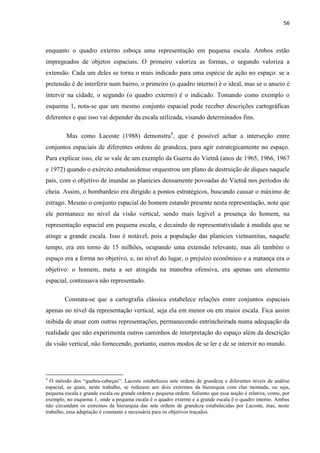 56



enquanto o quadro externo esboça uma representação em pequena escala. Ambos estão
impregnados de objetos espaciais. O primeiro valoriza as formas, o segundo valoriza a
extensão. Cada um deles se torna o mais indicado para uma espécie de ação no espaço: se a
pretensão é de interferir num bairro, o primeiro (o quadro interno) é o ideal, mas se o anseio é
intervir na cidade, o segundo (o quadro externo) é o indicado. Tomando como exemplo o
esquema 1, nota-se que um mesmo conjunto espacial pode receber descrições cartográficas
diferentes e que isso vai depender da escala utilizada, visando determinados fins.

         Mas como Lacoste (1988) demonstra4, que é possível achar a interseção entre
conjuntos espaciais de diferentes ordens de grandeza, para agir estrategicamente no espaço.
Para explicar isso, ele se vale de um exemplo da Guerra do Vietnã (anos de 1965, 1966, 1967
e 1972) quando o exército estadunidense orquestrou um plano de destruição de diques naquele
país, com o objetivo de inundar as planícies densamente povoadas do Vietnã nos períodos de
cheia. Assim, o bombardeio era dirigido a pontos estratégicos, buscando causar o máximo de
estrago. Mesmo o conjunto espacial do homem estando presente nesta representação, note que
ele permanece no nível da visão vertical, sendo mais legível a presença do homem, na
representação espacial em pequena escala, e decaindo de representatividade à medida que se
atinge a grande escala. Isso é notável, pois a população das planícies vietnamitas, naquele
tempo, era em torno de 15 milhões, ocupando uma extensão relevante, mas ali também o
espaço era a forma no objetivo, e, no nível do lugar, o prejuízo econômico e a matança era o
objetivo: o homem, meta a ser atingida na manobra ofensiva, era apenas um elemento
espacial, continuava não representado.

        Constata-se que a cartografia clássica estabelece relações entre conjuntos espaciais
apenas no nível da representação vertical, seja ela em menor ou em maior escala. Fica assim
inibida de atuar com outras representações, permanecendo entrincheirada numa adequação da
realidade que não experimenta outros caminhos de interpretação do espaço além da descrição
da visão vertical, não fornecendo, portanto, outros modos de se ler e de se intervir no mundo.




4
  O método dos “quebra-cabeças”: Lacoste estabeleceu sete ordens de grandeza e diferentes níveis de análise
espacial, as quais, neste trabalho, se reduzem aos dois extremos da hierarquia com elas montada, ou seja,
pequena escala e grande escala ou grande ordem e pequena ordem. Saliento que essa noção é relativa, como, por
exemplo, no esquema 1, onde a pequena escala é o quadro externo e a grande escala é o quadro interno. Ambas
não circundam os extremos da hierarquia das sete ordens de grandeza estabelecidas por Lacoste, mas, neste
trabalho, essa adaptação é constante e necessária para os objetivos traçados.
 