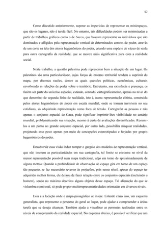 57



          Como discutido anteriormente, superar as imperícias de representar os miniespaços,
que são os lugares, não é tarefa fácil. No entanto, tais dificuldades podem ser minimizadas a
partir de trabalhos gráficos como o de Sacco, que buscam representar os indivíduos que são
dominados e afligidos pela representação vertical de determinados centros de poder, através
de um corte na tela dos atores hegemônicos do poder, criando uma espécie de vácuo de saída
para outra cartografia da realidade, que se mostre mais significativa para com a realidade
social.

          Neste trabalho, a questão palestina pode representar bem a situação de um lugar. Os
palestinos são uma particularidade, cujas forças do entorno territorial tendem a suprimir do
mapa, por diversas razões, dentre as quais questões políticas, econômicas, culturais
envolvendo as relações de poder sobre o território. Entretanto, sua existência e presença, os
fazem ser parte do universo espacial, estando, contudo, cartograficamente, apenas no nível do
que denomino de segunda linha de realidade, isto é, numa representação elitista, construída
pelos atores hegemônicos do poder em escala mundial, onde se tornam invisíveis no seu
cotidiano, só adquirindo representação como foco de tensão. Cartografar as pessoas e não
apenas o conjunto espacial de Gaza, pode significar imprimir-lhes visibilidade no cenário
mundial, problematizando sua situação, mesmo à custa de avaliações diversificadas. Resumi-
los a um ponto no grande conjunto espacial, por outro lado, possibilita maquiar realidades,
projetando esse povo apenas por meio de concepções estereotipadas e forjadas por grupos
hegemônicos do poder.

          Desobstruir essa visão induz romper o gargalo dos modelos de representação vertical,
que não inserem as particularidades em sua cartografia, tal limite se encontra no nível da
menor representação possível num mapa tradicional, algo em torno de aproximadamente de
alguns metros. Quando a profundidade de observação do espaço gira em torno de um espaço
tão pequeno, se faz necessário reverter às projeções, pois nesse nível, apesar do espaço ter
adquirido melhor forma, ele deixou de fazer relação entre os conjuntos espaciais (incluindo o
homem), sendo no máximo descritos alguns objetos desse espaço. Tal alienação do que se
vislumbra como real, só pode propor multirrepresentatividades orientadas em diversos níveis.

          Essa é a locação onde o mapa-paisagístico se insere. Estando claro isso, um esquema
generalista, que represente o percurso do geral ao lugar, pode ajudar a compreender a árdua
tarefa que se deseja alcançar. Também ajuda a visualizar as permutas realizadas entre os
níveis de compreensão da realidade espacial. No esquema abaixo, é possível verificar que um
 
