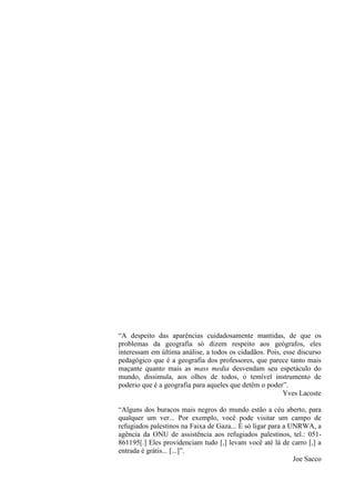 “A despeito das aparências cuidadosamente mantidas, de que os
problemas da geografia só dizem respeito aos geógrafos, eles
interessam em última análise, a todos os cidadãos. Pois, esse discurso
pedagógico que é a geografia dos professores, que parece tanto mais
maçante quanto mais as mass media desvendam seu espetáculo do
mundo, dissimula, aos olhos de todos, o temível instrumento de
poderio que é a geografia para aqueles que detêm o poder”.
                                                         Yves Lacoste

“Alguns dos buracos mais negros do mundo estão a céu aberto, para
qualquer um ver... Por exemplo, você pode visitar um campo de
refugiados palestinos na Faixa de Gaza... É só ligar para a UNRWA, a
agência da ONU de assistência aos refugiados palestinos, tel.: 051-
861195[.] Eles providenciam tudo [,] levam você até lá de carro [,] a
entrada é grátis... [...]”.
                                                             Joe Sacco
 