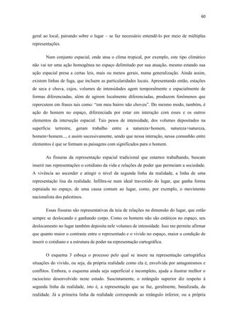 60



geral ao local, pairando sobre o lugar – se faz necessário entendê-lo por meio de múltiplas
representações.

       Num conjunto espacial, onde atua o clima tropical, por exemplo, este tipo climático
não vai ter uma ação homogênea no espaço delimitado por sua atuação, mesmo estando sua
ação espacial presa a certas leis, mais ou menos gerais, numa generalização. Ainda assim,
existem linhas de fuga, que incluem as particularidades locais. Apresentando então, estações
de seca e chuva, cujos, volumes de intensidades agem temporalmente e espacialmente de
formas diferenciadas, além de agirem localmente diferenciadas, produzem fenômenos que
repercutem em frases tais como: “em meu bairro não choveu”. Do mesmo modo, também, é
ação do homem no espaço, diferenciada por estar em interação com esses e os outros
elementos da interseção espacial. Tais pesos de intensidade, dos volumes depositados na
superfície   terrestre,   geram   trabalho   entre   a   natureza+homem,    natureza+natureza,
homem+homem..., e assim sucessivamente, sendo que nessa interação, nessa comunhão entre
elementos é que se formam as paisagens com significados para o homem.

       As fissuras da representação espacial tradicional que estamos trabalhando, buscam
inserir nas representações o cotidiano da vida e relações de poder que permeiam a sociedade.
A vivência ao ascender e atingir o nível da segunda linha da realidade, a linha de uma
representação lisa da realidade. Infiltra-se num ideal travestido do lugar, que ganha forma
espraiada no espaço, de uma causa comum ao lugar, como, por exemplo, o movimento
nacionalista dos palestinos.

       Essas fissuras são representativas da teia de relações na dimensão do lugar, que estão
sempre se deslocando e ganhando corpo. Como os homens não são estáticos no espaço, seu
deslocamento no lugar também deposita nele volumes de intensidade. Isso me permite afirmar
que quanto maior o contraste entre o representado e o vivido no espaço, maior a condição de
inserir o cotidiano e a estrutura de poder na representação cartográfica.

       O esquema 3 esboça o processo pelo qual se insere na representação cartográfica
situações do vivido, ou seja, da própria realidade como ela é, envolvida por antagonismos e
conflitos. Embora, o esquema ainda seja superficial e incompleto, ajuda a ilustrar melhor o
raciocínio desenvolvido neste estudo. Suscintamente, o retângulo superior diz respeito à
segunda linha da realidade, isto é, a representação que se faz, geralmente, banalizada, da
realidade. Já a primeira linha da realidade corresponde ao retângulo inferior, ou a própria
 