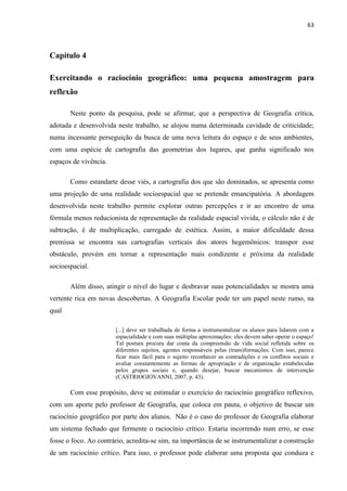 63



Capítulo 4

Exercitando o raciocínio geográfico: uma pequena amostragem para
reflexão

       Neste ponto da pesquisa, pode se afirmar, que a perspectiva de Geografia crítica,
adotada e desenvolvida neste trabalho, se alojou numa determinada cavidade de criticidade;
numa incessante perseguição da busca de uma nova leitura do espaço e de seus ambientes,
com uma espécie de cartografia das geometrias dos lugares, que ganha significado nos
espaços de vivência.

       Como estandarte desse viés, a cartografia dos que são dominados, se apresenta como
uma projeção de uma realidade socioespacial que se pretende emancipatória. A abordagem
desenvolvida neste trabalho permite explorar outras percepções e ir ao encontro de uma
fórmula menos reducionista de representação da realidade espacial vivida, o cálculo não é de
subtração, é de multiplicação, carregado de estética. Assim, a maior dificuldade dessa
premissa se encontra nas cartografias verticais dos atores hegemônicos: transpor esse
obstáculo, provém em tornar a representação mais condizente e próxima da realidade
socioespacial.

       Além disso, atingir o nível do lugar e desbravar suas potencialidades se mostra uma
vertente rica em novas descobertas. A Geografia Escolar pode ter um papel neste rumo, na
qual

                       [...] deve ser trabalhada de forma a instrumentalizar os alunos para lidarem com a
                       espacialidade e com suas múltiplas aproximações: eles devem saber operar o espaço!
                       Tal postura procura dar conta da compreensão de vida social refletida sobre os
                       diferentes sujeitos, agentes responsáveis pelas (trans)formações. Com isso, parece
                       ficar mais fácil para o sujeito reconhecer as contradições e os conflitos sociais e
                       avaliar constantemente as formas de apropriação e de organização estabelecidas
                       pelos grupos sociais e, quando desejar, buscar mecanismos de intervenção
                       (CASTRIOGIOVANNI, 2007, p. 43).

       Com esse propósito, deve se estimular o exercício do raciocínio geográfico reflexivo,
com um aporte pelo professor de Geografia, que coloca em pauta, o objetivo de buscar um
raciocínio geográfico por parte dos alunos. Não é o caso do professor de Geografia elaborar
um sistema fechado que fermente o raciocínio crítico. Estaria incorrendo num erro, se esse
fosse o foco. Ao contrário, acredita-se sim, na importância de se instrumentalizar a construção
de um raciocínio crítico. Para isso, o professor pode elaborar uma proposta que conduza e
 