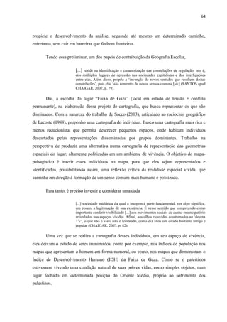 64



propicie o desenvolvimento da análise, seguindo até mesmo um determinado caminho,
entretanto, sem cair em barreiras que fechem fronteiras.

       Tendo essa preliminar, um dos papéis de contribuição da Geografia Escolar,

                       [...] reside na identificação e caracterização das constelações de regulação, isto é,
                       dos múltiplos lugares de opressão nas sociedades capitalistas e das interligações
                       entre eles. Além disso, propõe a „invenção de novos sentidos que resultem destas
                       constelações‟, pois elas „são sementes de novos sensos comuns [sic] (SANTOS apud
                       CHAIGAR, 2007, p. 79).

       Daí, a escolha do lugar “Faixa de Gaza” (local em estado de tensão e conflito
permanente), na elaboração desse projeto de cartografia, que busca representar os que são
dominados. Com a natureza do trabalho de Sacco (2003), articulado ao raciocino geográfico
de Lacoste (1988), proponho uma cartografia do indivíduo. Busco uma cartografia mais rica e
menos reducionista, que permita descrever pequenos espaços, onde habitam indivíduos
descartados pelas representações disseminadas por grupos dominantes. Trabalho na
perspectiva de produzir uma alternativa numa cartografia de representação das geometrias
espaciais do lugar, altamente politizadas em um ambiente de vivência. O objetivo do mapa-
paisagístico é inserir esses indivíduos no mapa, para que eles sejam representados e
identificados, possibilitando assim, uma reflexão crítica da realidade espacial vivida, que
caminhe em direção à formação de um senso comum mais humano e politizado.

       Para tanto, é preciso investir e considerar uma dada

                       [...] sociedade midiática da qual a imagem é parte fundamental, ver algo significa,
                       um pouco, a legitimação de sua existência. É nesse sentido que compreendo como
                       importante conferir visibilidade [...] aos movimentos sociais de cunho emancipatório
                       articulados nos espaços vividos. Afinal, aos olhos e ouvidos acostumados ao „deu na
                       TV‟, o que não é visto não é lembrado, como diz aliás um ditado bastante antigo e
                       popular (CHAIGAR, 2007, p. 82).

       Uma vez que se realiza a cartografia desses indivíduos, em seu espaço de vivência,
eles deixam o estado de seres inanimados, como por exemplo, nos índices de população nos
mapas que apresentam o homem em forma numeral, ou como, nos mapas que demonstram o
Índice de Desenvolvimento Humano (IDH) da Faixa de Gaza. Como se o palestinos
estivessem vivendo uma condição natural de suas pobres vidas, como simples objetos, num
lugar fechado em determinada posição do Oriente Médio, próprio ao sofrimento dos
palestinos.
 