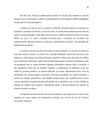 66



       Em todo caso, focalizei a elaboração da prática em sala de aula, tomando o corpo da
pesquisa como meu baluarte, visando à experimentação de uma proposta didático-pedagógica
da aplicação do mapa-paisagístico.

       A prática em sala de aula se realizou na EEEFM Almirante Barroso, localizada em
Goiabeiras, município de Vitória, no dia 6 de maio. A escolha desse estabelecimento não esta
isenta de intencionalidade. Além dessa escola possuir o público desejável (alunos do Ensino
Médio, no caso o 3º ano) e estrutura necessária para a realização da atividade, esse
estabelecimento apresenta histórico de abertura a pesquisadores docentes e de aplicação das
propostas das pesquisas.

       O exercício em sala de aula foi dividido em três momentos: no primeiro momento da
aula, para inserir os alunos no contexto do conteúdo trabalhado, desenvolvi uma breve aula
expositiva, onde construí uma linha do tempo, contendo os fatos mais relevantes do conflito
entre israelenses e palestinos. Sendo uma temática praticamente semanal nos telejornais, parti
do pressuposto que os alunos detinham algumas informações mínimas sobre o conteúdo, o
que contribuiria nessa fase do trabalho. Contudo, a compreensão do problema, como um
estudo de assuntos políticos, se mostrou delicada. Os alunos apresentaram baixo nível de
informação, não apenas porque a professora não havia trabalhado, até aquele momento, o
assunto de conflitos geopolíticos, mas também, porque parece que o público jovem (assim
como a população em geral) encontra dificuldades de se identificar com o outro cidadão em
situação de conflito dessa natureza, dificultando então, o desenvolvimento de análises de
relações de poder no espaço.

       No segundo momento da aula, fiz uso do retroprojetor, para apresentar aos alunos uma
sequência de cinco mapas em transparência colorida, que recortei do site da National
Geographic Magazine.
 