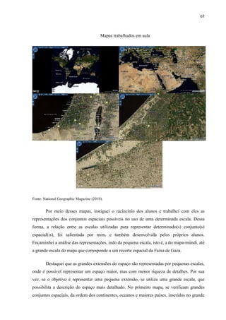 67



                                         Mapas trabalhados em aula




Fonte: National Geographic Magazine (2010).


        Por meio desses mapas, instiguei o raciocínio dos alunos e trabalhei com eles as
representações dos conjuntos espaciais possíveis no uso de uma determinada escala. Dessa
forma, a relação entre as escalas utilizadas para representar determinado(s) conjunto(s)
espacial(is), foi salientada por mim, e também desenvolvida pelos próprios alunos.
Encaminhei a análise das representações, indo da pequena escala, isto é, a do mapa-múndi, até
a grande escala do mapa que corresponde a um recorte espacial da Faixa de Gaza.

        Destaquei que as grandes extensões do espaço são representadas por pequenas escalas,
onde é possível representar um espaço maior, mas com menor riqueza de detalhes. Por sua
vez, se o objetivo é representar uma pequena extensão, se utiliza uma grande escala, que
possibilita a descrição do espaço mais detalhado. No primeiro mapa, se verificam grandes
conjuntos espaciais, da ordem dos continentes, oceanos e maiores países, inseridos no grande
 