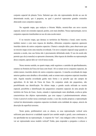 68



conjunto espacial do planeta Terra. Salientei que eles são representados devido ao uso de
determinada escala, que é pequena, na qual é possível representar grandes extensões
abarcando esses conjuntos espaciais.

       No segundo mapa, que realçava o Oriente Médio, mostrei-lhes um novo recorte
espacial, menor em extensão espacial, porém, com mais detalhes. Nessa representação, novos
conjuntos espaciais transbordam no uso de uma escala maior.

       E no terceiro mapa, que destaca os territórios da Palestina e Israel, outro recorte,
também menor e com mais riqueza de detalhes, diferentes conjuntos espaciais aparecem
inseridos dentro de outros conjuntos espaciais. Chamei a atenção deles, para observarem que
no terceiro mapa existe uma mancha esverdeada. Um novo conjunto espacial surge quando se
aumenta a escala, mas sua forma não é precisamente delimitada ainda. O uso da escala não
permite que ela (a mancha) se apresente claramente, falta riqueza de detalhes na representação
desse conjunto, apesar dele ser visível nessa escala.

       Nesse mesmo sentido, no quarto mapa, onde seguimos o caminho de aprofundamento,
estamos na fronteira da Faixa de Gaza com Israel. Ali se notam novos conjuntos espaciais, de
ordem menor, inseridos dentro de outros conjuntos espaciais. A mancha esverdeada do mapa
anterior ganhou mais detalhes e diversidade, onde se notam mais conjuntos espaciais inseridos
nele. Aquela mancha esverdeada ganha mais forma e se percebe que são campos de
agricultura. Já do lado da Faixa de Gaza. Os conjuntos ainda são pequeninos, não
possibilitando sua identificação. No último mapa, a grande escala utilizada no recorte
espacial, possibilita a identificação dos pequeninos conjuntos espaciais de uma porção do
território da Faixa de Gaza. Assim, estando à representação mais detalhada, avalia-se pelas
características dos objetos representados, que esse espaço é predominantemente urbano.
Como é possível avaliar nessa construção escalar, o uso das escalas propicia a representação
vertical de determinados conjuntos espaciais revelando certa realidade do espaço, através da
descrição da superfície terrestre.

       Neste ponto, problematizei com os alunos, se essa representação vertical seria
suficiente para descrever a realidade espacial (em sentido amplo e geral), caso continuasse a
me aprofundar-me na representação. A resposta foi “sim”, mas indaguei sobre o homem, ele
vai ser representado nesse modelo vertical? Então, para responder a pergunta e colocar o
 