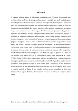 RESUMO

O presente trabalho resgata as origens da formação de uma Geografia despolitizada, que
ossifica práticas de leitura do espaço acríticas para a população em geral, realizada pelos
atores hegemônicos do poder, os quais constroem uma representação homogênea e lisa do que
seria real. Nessa Geografia, precária nas análises do espaço geográfico, o mapa se torna um
instrumento de manipulação dos grupos poderosos, sobre a massa populacional, ao mesmo
tempo em que desumaniza o próprio espaço. Um talho nessa alegoria, contudo, permite a
esperança de construção de uma cartografia menos reducionista, que valoriza espaços e
vivências de grupos oprimidos pela ordem mundial vigente. Nesse contexto, elaboro a ideia
de mapa-paisagístico para “territorializar” uma nova perspectiva espacial. Como metodologia,
proponho olhar para o mundo a partir de alternativas como as histórias em quadrinhos de Joe
Sacco, para revelar a realidade vivida por indivíduos descartados – ou precariamente inseridos
– no sistema. Neste ensaio, tomei o caso do conflito geopolítico entre palestinos e israelenses,
como meu lócus de ruptura da ordem perversa de domínio do poderoso sobre o oprimido.
Estudo a Faixa de Gaza como uma prisão a céu aberto, um lugar de opressão. É a partir daí
que sustento meus aportes teóricos na companhia de autores como Sacco (2003), Lacoste
(1988), Certeau (2008), dentre outros, para analisar geograficamente e cartograficamente
miniespaços políticos que constroem territorialidades ao nível do lugar. Esse estudo, também
desemboca numa prática em sala de aula voltada para a construção de um raciocínio
geográfico crítico na educação. O indivíduo como um outro, que deveria ser um igual, torna-
se questão central na busca de um mundo melhor, menos homogêneo e liso, mais
diversificado e rugoso. Portanto, “territorializar” ideias de libertação, é o objetivo desse
estudo.




Palavras-chave: 1. Conflito geopolítico. 2. Histórias em quadrinhos. 3. Mapa-paisagístico.
 