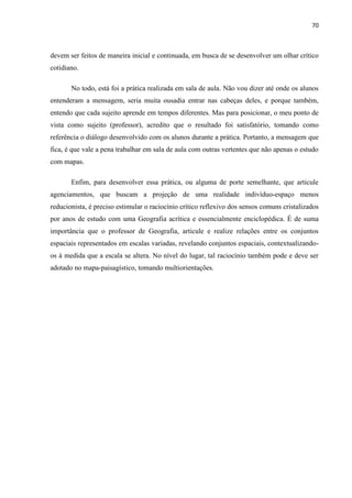 70



devem ser feitos de maneira inicial e continuada, em busca de se desenvolver um olhar crítico
cotidiano.

       No todo, está foi a prática realizada em sala de aula. Não vou dizer até onde os alunos
entenderam a mensagem, seria muita ousadia entrar nas cabeças deles, e porque também,
entendo que cada sujeito aprende em tempos diferentes. Mas para posicionar, o meu ponto de
vista como sujeito (professor), acredito que o resultado foi satisfatório, tomando como
referência o diálogo desenvolvido com os alunos durante a prática. Portanto, a mensagem que
fica, é que vale a pena trabalhar em sala de aula com outras vertentes que não apenas o estudo
com mapas.

       Enfim, para desenvolver essa prática, ou alguma de porte semelhante, que articule
agenciamentos, que buscam a projeção de uma realidade indivíduo-espaço menos
reducionista, é preciso estimular o raciocínio crítico reflexivo dos sensos comuns cristalizados
por anos de estudo com uma Geografia acrítica e essencialmente enciclopédica. É de suma
importância que o professor de Geografia, articule e realize relações entre os conjuntos
espaciais representados em escalas variadas, revelando conjuntos espaciais, contextualizando-
os à medida que a escala se altera. No nível do lugar, tal raciocínio também pode e deve ser
adotado no mapa-paisagístico, tomando multiorientações.
 