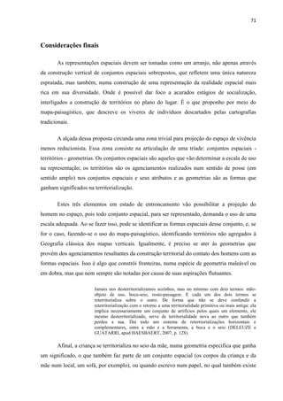 71



Considerações finais

       As representações espaciais devem ser tomadas como um arranjo, não apenas através
da construção vertical de conjuntos espaciais sobrepostos, que refletem uma única natureza
espraiada, mas também, numa construção de uma representação da realidade espacial mais
rica em sua diversidade. Onde é possível dar foco a acurados estágios de socialização,
interligados a construção de territórios no plano do lugar. É o que proponho por meio do
mapa-paisagístico, que descreve os viveres de indivíduos descartados pelas cartografias
tradicionais.

       A alçada dessa proposta circunda uma zona trivial para projeção do espaço de vivência
menos reducionista. Essa zona consiste na articulação de uma tríade: conjuntos espaciais -
territórios - geometrias. Os conjuntos espaciais são aqueles que vão determinar a escala de uso
na representação; os territórios são os agenciamentos realizados num sentido de posse (em
sentido amplo) nos conjuntos espaciais e seus atributos e as geometrias são as formas que
ganham significados na territorialização.

       Estes três elementos em estado de entroncamento vão possibilitar a projeção do
homem no espaço, pois todo conjunto espacial, para ser representado, demanda o uso de uma
escala adequada. Ao se fazer isso, pode se identificar as formas espaciais desse conjunto, e, se
for o caso, fazendo-se o uso do mapa-paisagístico, identificando territórios não agregados à
Geografia clássica dos mapas verticais. Igualmente, é preciso se ater às geometrias que
provém dos agenciamentos resultantes da construção territorial do contato dos homens com as
formas espaciais. Isso é algo que constrói fronteiras, numa espécie de geometria maleável ou
em dobra, mas que nem sempre são notadas por causa de suas aspirações flutuantes.

                        Jamais nos desterritorializamos sozinhos, mas no mínimo com dois termos: mão-
                        objeto de uso, boca-seio, rosto-paisagem. E cada um dos dois termos se
                        reterritorializa sobre o outro. De forma que não se deve confundir a
                        reterritorialização com o retorno a uma territorialidade primitiva ou mais antiga: ela
                        implica necessariamente um conjunto de artifícios pelos quais um elemento, ele
                        mesmo desterritorializado, serve de territorialidade nova ao outro que também
                        perdeu a sua. Daí todo um sistema de reterriorializações horizontais e
                        complementares, entre a mão e a ferramenta, a boca e o seio (DELEUZE e
                        GUATARRI, apud HAESBAERT, 2007, p. 128).

       Afinal, a criança se territorializa no seio da mãe, numa geometria especifica que ganha
um significado, o que também faz parte de um conjunto espacial (os corpos da criança e da
mãe num local, um sofá, por exemplo), ou quando escrevo num papel, no qual também existe
 