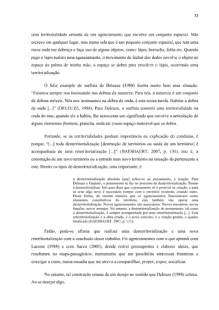 72



uma territorialidade oriunda de um agenciamento que envolve um conjunto espacial. Não
escrevo em qualquer lugar, mas numa sala que é um pequeno conjunto espacial, que tem uma
mesa onde me debruço e faço uso de alguns objetos, como: lápis, borracha, folha etc. Quando
pego o lápis realizo uma agenciamento, o movimento de fechar dos dedos envolve o objeto ao
espaço da palma de minha mão, o espaço se dobra para envolver o lápis, ocorrendo uma
territorialização.

        O feliz exemplo do surfista de Deleuze (1988) ilustra muito bem essa situação.
“Estamos sempre nos insinuando nas dobras da natureza. Para nós, a natureza é um conjunto
de dobras móveis. Nós nos insinuamos na dobra da onda, é esta nossa tarefa. Habitar a dobra
da onda [...]” (DELEUZE, 1988). Para Deleuze, o surfista constrói uma territorialidade na
onda do mar, quando ele a habita, lhe acrescenta um significado que envolve a articulação de
alguns elementos (homem, prancha, onda etc.) num espaço maleável que se dobra.

        Portando, se as territorialidades ganham importância na explicação do cotidiano, é
porque, “[...] toda desterritorialização [destruição de territórios ou saída de um território] é
acompanhada de uma reterritorialização [...]” (HAESBAERT, 2007, p. 131), isto é, a
construção de um novo território ou a entrada num novo território na situação de pertencente a
este. Dentre os tipos de desterritorialização, uma importante, é

                        a desterritorialização absoluta [que] refere-se ao pensamento, à criação. Para
                        Deleuze e Guatarri, o pensamento se faz no processo de desterritorialização. Pensar
                        é desterritorializar. Isto quer dizer que o pensamento só é possível na criação, e para
                        se criar algo novo é necessário romper com o território existente, criando outro.
                        Desta forma, da mesma maneira que os agenciamentos funcionavam como
                        elementos constitutivos do território, eles também vão operar uma
                        desterritorialização. Novos agenciamentos são necessários. Novos encontros, novas
                        funções, novos arranjos. No entanto, a desterritorialização do pensamento, tal como
                        a desterritorialização, é sempre acompanhada por uma reterritorialização [...]. Esta
                        reterritorialização é a obra criada, é o novo conceito, é a canção pronta, o quadro
                        finalizado (HAESBAERT, 2007, p. 131).

        Então, pode-se afirma que realizei uma desterritorialização e uma nova
reterritorialização com a conclusão desse trabalho. Fiz agenciamentos com o que aprendi com
Lacoste (1988) e com Sacco (2003), donde retirei pressupostos e elaborei ideias, que
resultaram no mapa-paisagístico, instrumento que me possibilita atravessar fronteiras e
enxergar o outro, numa ousadia que me atrevo a compartilhar, propor, expor, socializar.

        No entanto, tal construção emana de um desejo no sentido que Deleuze (1988) coloca.
Ao se desejar algo,
 