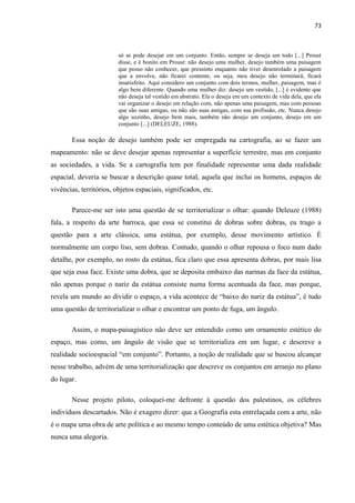 73



                         só se pode desejar em um conjunto. Então, sempre se deseja um todo [...] Proust
                         disse, e é bonito em Proust: não desejo uma mulher, desejo também uma paisagem
                         que posso não conhecer, que pressinto enquanto não tiver desenrolado a paisagem
                         que a envolve, não ficarei contente, ou seja, meu desejo não terminará, ficará
                         insatisfeito. Aqui considero um conjunto com dois termos, mulher, paisagem, mas é
                         algo bem diferente. Quando uma mulher diz: desejo um vestido, [...] é evidente que
                         não deseja tal vestido em abstrato. Ela o deseja em um contexto de vida dela, que ela
                         vai organizar o desejo em relação com, não apenas uma paisagem, mas com pessoas
                         que são suas amigas, ou não são suas amigas, com sua profissão, etc. Nunca desejo
                         algo sozinho, desejo bem mais, também não desejo um conjunto, desejo em um
                         conjunto [...] (DELEUZE, 1988).

       Essa noção de desejo também pode ser empregada na cartografia, ao se fazer um
mapeamento: não se deve desejar apenas representar a superfície terrestre, mas em conjunto
as sociedades, a vida. Se a cartografia tem por finalidade representar uma dada realidade
espacial, deveria se buscar a descrição quase total, aquela que inclui os homens, espaços de
vivências, territórios, objetos espaciais, significados, etc.

       Parece-me ser isto uma questão de se territorializar o olhar: quando Deleuze (1988)
fala, a respeito da arte barroca, que essa se constitui de dobras sobre dobras, eu trago a
questão para a arte clássica, uma estátua, por exemplo, desse movimento artístico. É
normalmente um corpo liso, sem dobras. Contudo, quando o olhar repousa o foco num dado
detalhe, por exemplo, no rosto da estátua, fica claro que essa apresenta dobras, por mais lisa
que seja essa face. Existe uma dobra, que se deposita embaixo das narinas da face da estátua,
não apenas porque o nariz da estátua consiste numa forma acentuada da face, mas porque,
revela um mundo ao dividir o espaço, a vida acontece de “baixo do nariz da estátua”, é tudo
uma questão de territorializar o olhar e encontrar um ponto de fuga, um ângulo.

       Assim, o mapa-paisagístico não deve ser entendido como um ornamento estético do
espaço, mas como, um ângulo de visão que se territorializa em um lugar, e descreve a
realidade socioespacial “em conjunto”. Portanto, a noção de realidade que se buscou alcançar
nesse trabalho, advém de uma territorialização que descreve os conjuntos em arranjo no plano
do lugar.

       Nesse projeto piloto, coloquei-me defronte à questão dos palestinos, os célebres
indivíduos descartados. Não é exagero dizer: que a Geografia esta entrelaçada com a arte, não
é o mapa uma obra de arte política e ao mesmo tempo conteúdo de uma estética objetiva? Mas
nunca uma alegoria.
 