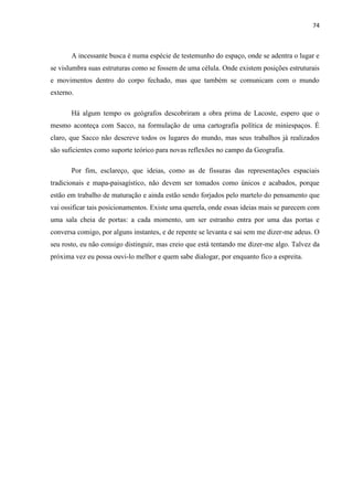 74



       A incessante busca é numa espécie de testemunho do espaço, onde se adentra o lugar e
se vislumbra suas estruturas como se fossem de uma célula. Onde existem posições estruturais
e movimentos dentro do corpo fechado, mas que também se comunicam com o mundo
externo.

       Há algum tempo os geógrafos descobriram a obra prima de Lacoste, espero que o
mesmo aconteça com Sacco, na formulação de uma cartografia política de miniespaços. É
claro, que Sacco não descreve todos os lugares do mundo, mas seus trabalhos já realizados
são suficientes como suporte teórico para novas reflexões no campo da Geografia.

       Por fim, esclareço, que ideias, como as de fissuras das representações espaciais
tradicionais e mapa-paisagístico, não devem ser tomados como únicos e acabados, porque
estão em trabalho de maturação e ainda estão sendo forjados pelo martelo do pensamento que
vai ossificar tais posicionamentos. Existe uma querela, onde essas ideias mais se parecem com
uma sala cheia de portas: a cada momento, um ser estranho entra por uma das portas e
conversa comigo, por alguns instantes, e de repente se levanta e sai sem me dizer-me adeus. O
seu rosto, eu não consigo distinguir, mas creio que está tentando me dizer-me algo. Talvez da
próxima vez eu possa ouvi-lo melhor e quem sabe dialogar, por enquanto fico a espreita.
 