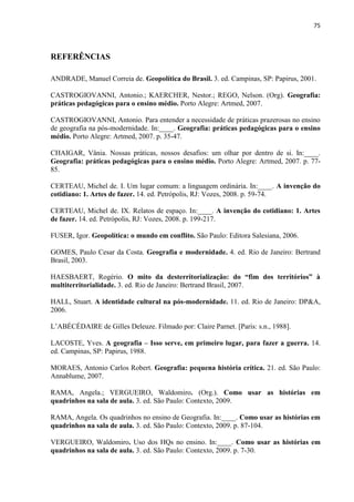 75



REFERÊNCIAS

ANDRADE, Manuel Correia de. Geopolítica do Brasil. 3. ed. Campinas, SP: Papirus, 2001.

CASTROGIOVANNI, Antonio.; KAERCHER, Nestor.; REGO, Nelson. (Org). Geografia:
práticas pedagógicas para o ensino médio. Porto Alegre: Artmed, 2007.

CASTROGIOVANNI, Antonio. Para entender a necessidade de práticas prazerosas no ensino
de geografia na pós-modernidade. In:____. Geografia: práticas pedagógicas para o ensino
médio. Porto Alegre: Artmed, 2007. p. 35-47.

CHAIGAR, Vânia. Nossas práticas, nossos desafios: um olhar por dentro de si. In:____.
Geografia: práticas pedagógicas para o ensino médio. Porto Alegre: Artmed, 2007. p. 77-
85.

CERTEAU, Michel de. I. Um lugar comum: a linguagem ordinária. In:____. A invenção do
cotidiano: 1. Artes de fazer. 14. ed. Petrópolis, RJ: Vozes, 2008. p. 59-74.

CERTEAU, Michel de. IX. Relatos de espaço. In:____. A invenção do cotidiano: 1. Artes
de fazer. 14. ed. Petrópolis, RJ: Vozes, 2008. p. 199-217.

FUSER, Igor. Geopolítica: o mundo em conflito. São Paulo: Editora Salesiana, 2006.

GOMES, Paulo Cesar da Costa. Geografia e modernidade. 4. ed. Rio de Janeiro: Bertrand
Brasil, 2003.

HAESBAERT, Rogério. O mito da desterritorialização: do “fim dos territórios” à
multiterritorialidade. 3. ed. Rio de Janeiro: Bertrand Brasil, 2007.

HALL, Stuart. A identidade cultural na pós-modernidade. 11. ed. Rio de Janeiro: DP&A,
2006.

L‟ABÉCÉDAIRE de Gilles Deleuze. Filmado por: Claire Parnet. [Paris: s.n., 1988].

LACOSTE, Yves. A geografia – Isso serve, em primeiro lugar, para fazer a guerra. 14.
ed. Campinas, SP: Papirus, 1988.

MORAES, Antonio Carlos Robert. Geografia: pequena história crítica. 21. ed. São Paulo:
Annablume, 2007.

RAMA, Angela.; VERGUEIRO, Waldomiro. (Org.). Como usar as histórias em
quadrinhos na sala de aula. 3. ed. São Paulo: Contexto, 2009.

RAMA, Angela. Os quadrinhos no ensino de Geografia. In:____. Como usar as histórias em
quadrinhos na sala de aula. 3. ed. São Paulo: Contexto, 2009. p. 87-104.

VERGUEIRO, Waldomiro. Uso dos HQs no ensino. In:____. Como usar as histórias em
quadrinhos na sala de aula. 3. ed. São Paulo: Contexto, 2009. p. 7-30.
 