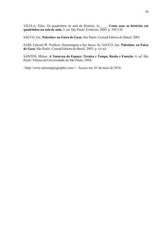 76



VILELA, Túlio. Os quadrinhos na aula de História. In:____. Como usar as histórias em
quadrinhos na sala de aula. 3. ed. São Paulo: Contexto, 2009. p. 105-130.

SACCO, Joe. Palestina: na Faixa de Gaza. São Paulo: Conrad Editora do Brasil, 2003.

SAID, Edward W. Prefácio. Homenagem a Joe Sacco. In: SACCO, Joe. Palestina: na Faixa
de Gaza. São Paulo: Conrad Editora do Brasil, 2003. p. vii-xii.

SANTOS, Milton. A Natureza do Espaço: Técnica e Tempo, Razão e Emoção. 4. ed. São
Paulo: Editora da Universidade de São Paulo, 2004.

<http://www.nationalgeographic.com/>. Acesso em: 01 de maio de 2010.
 