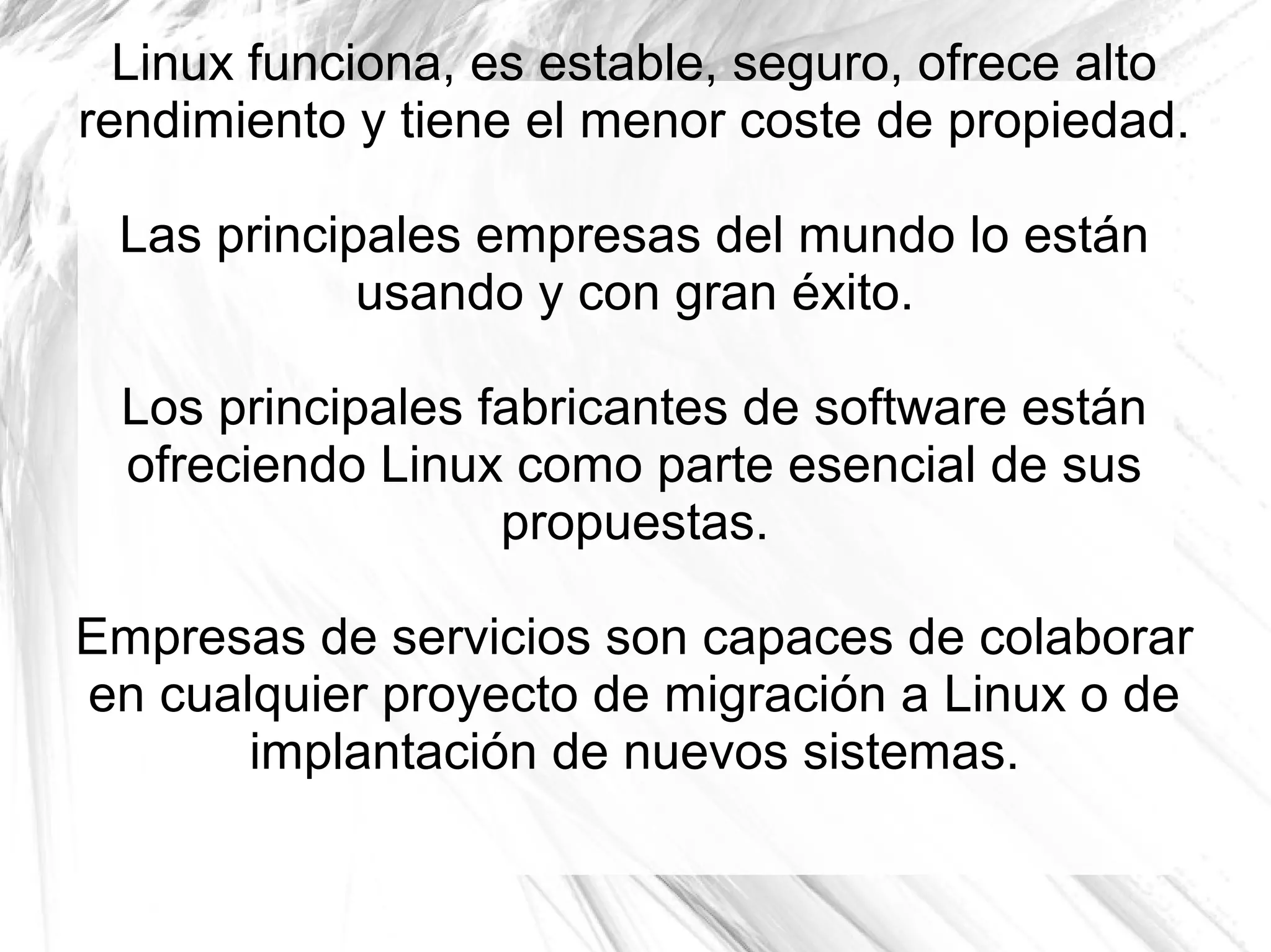 Linux funciona, es estable, seguro, ofrece alto
rendimiento y tiene el menor coste de propiedad.

 Las principales empresas del mundo lo están
            usando y con gran éxito.

 Los principales fabricantes de software están
 ofreciendo Linux como parte esencial de sus
                  propuestas.

Empresas de servicios son capaces de colaborar
en cualquier proyecto de migración a Linux o de
       implantación de nuevos sistemas.
 
