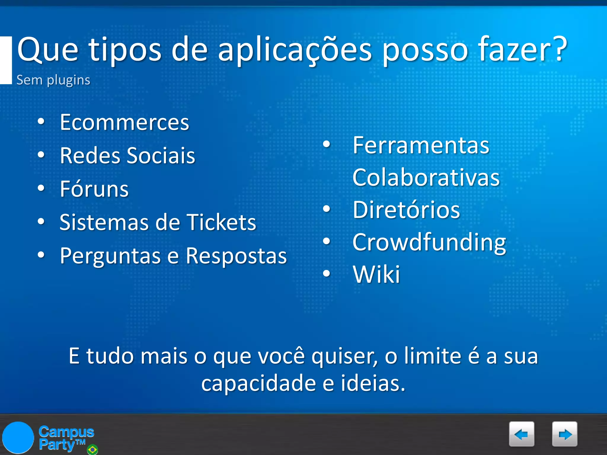 Que tipos de aplicações posso fazer?
Sem plugins

•
•
•
•
•

Ecommerces
Redes Sociais
Fóruns
Sistemas de Tickets
Perguntas e Respostas

• Ferramentas
Colaborativas
• Diretórios
• Crowdfunding
• Wiki

E tudo mais o que você quiser, o limite é a sua
capacidade e ideias.

 