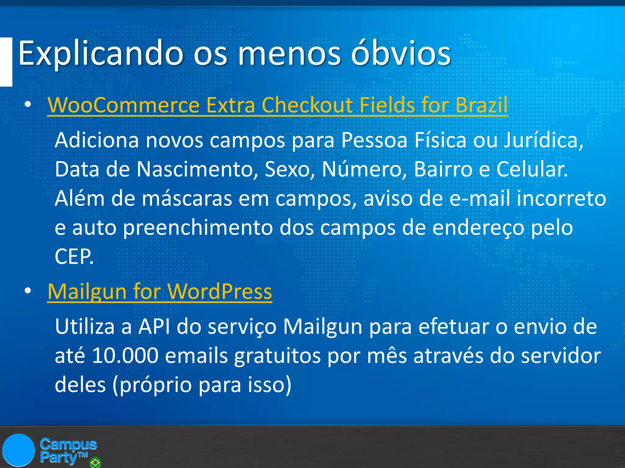 Explicando os menos óbvios
• WooCommerce Extra Checkout Fields for Brazil
Adiciona novos campos para Pessoa Física ou Jurídica,
Data de Nascimento, Sexo, Número, Bairro e Celular.
Além de máscaras em campos, aviso de e-mail incorreto
e auto preenchimento dos campos de endereço pelo
CEP.
• Mailgun for WordPress
Utiliza a API do serviço Mailgun para efetuar o envio de
até 10.000 emails gratuitos por mês através do servidor
deles (próprio para isso)

 