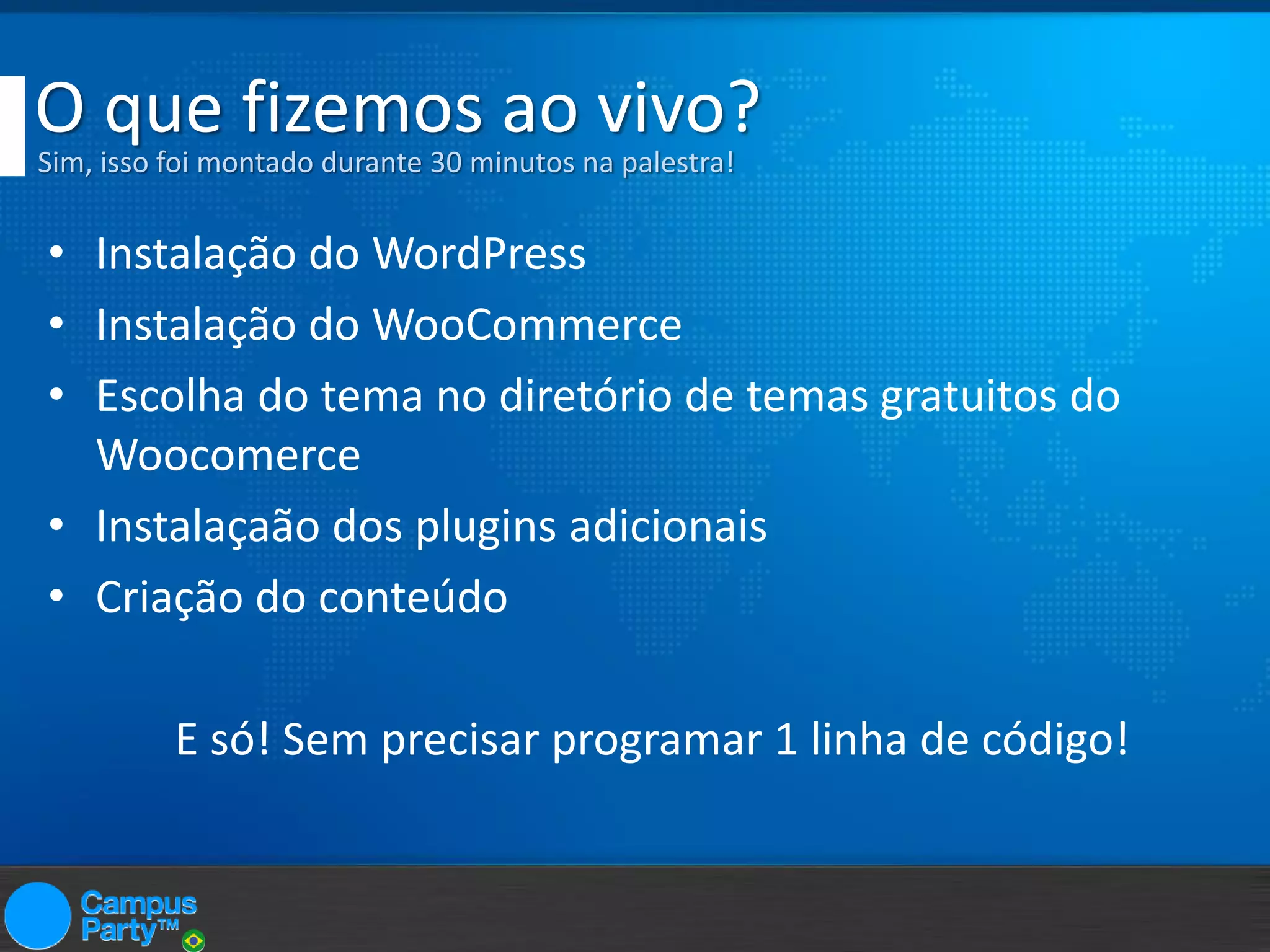 O que fizemos ao vivo?
Sim, isso foi montado durante 30 minutos na palestra!

• Instalação do WordPress
• Instalação do WooCommerce
• Escolha do tema no diretório de temas gratuitos do
Woocomerce
• Instalaçaão dos plugins adicionais
• Criação do conteúdo
E só! Sem precisar programar 1 linha de código!

 