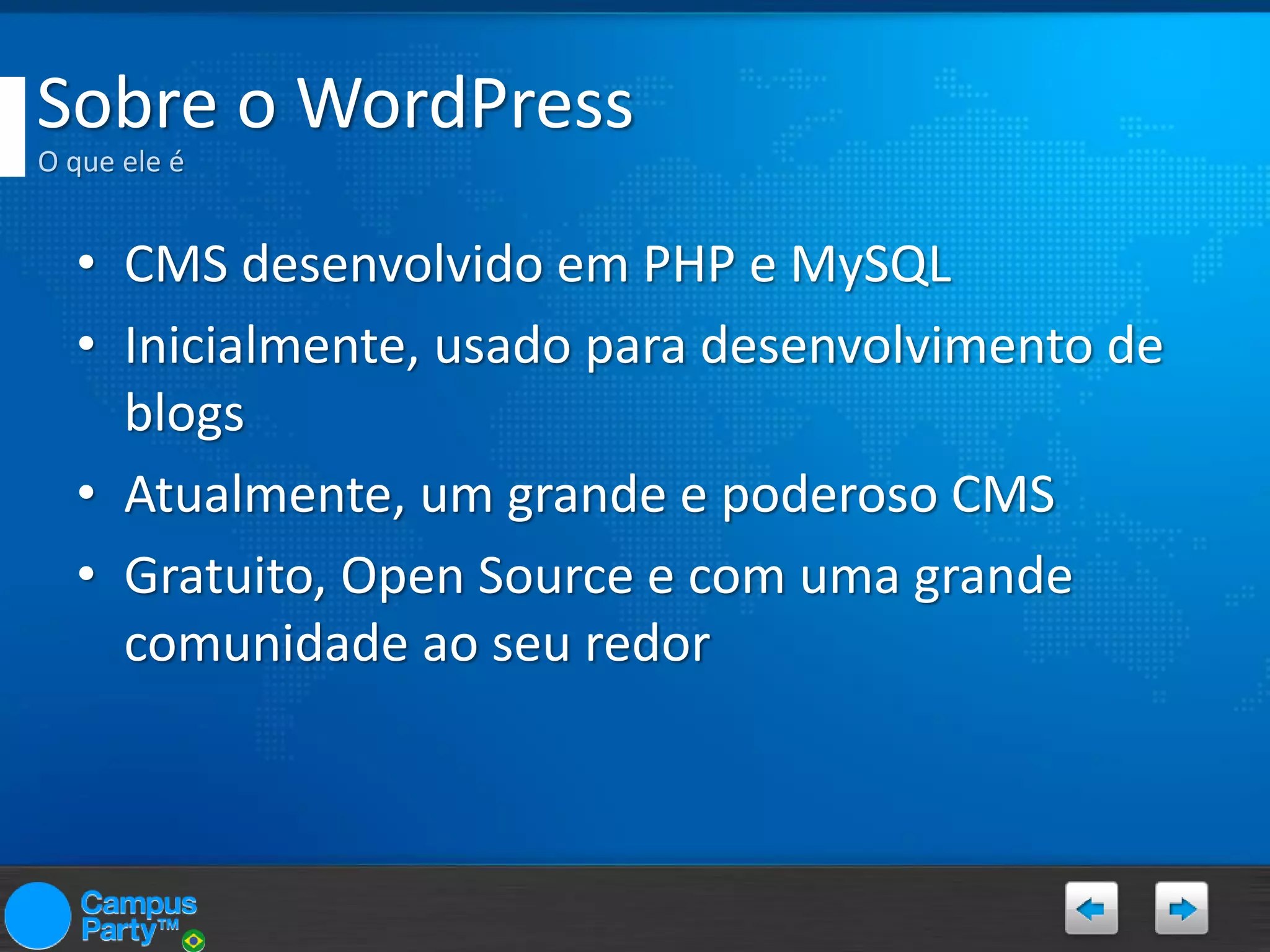 Sobre o WordPress
O que ele é

• CMS desenvolvido em PHP e MySQL
• Inicialmente, usado para desenvolvimento de
blogs
• Atualmente, um grande e poderoso CMS
• Gratuito, Open Source e com uma grande
comunidade ao seu redor

 