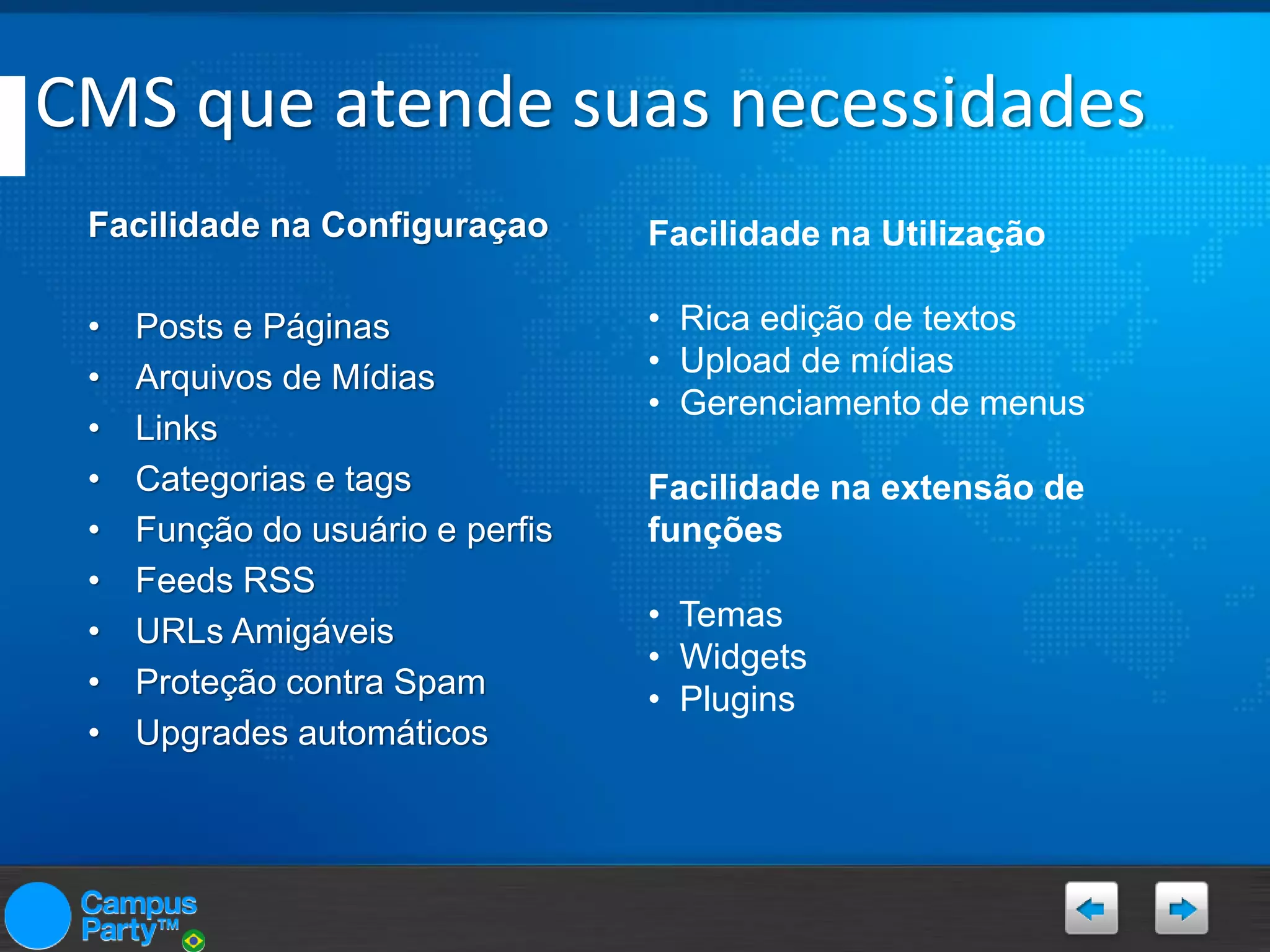 CMS que atende suas necessidades
Facilidade na Configuraçao

Facilidade na Utilização

•
•
•
•
•
•
•
•
•

• Rica edição de textos
• Upload de mídias
• Gerenciamento de menus

Posts e Páginas
Arquivos de Mídias
Links
Categorias e tags
Função do usuário e perfis
Feeds RSS
URLs Amigáveis
Proteção contra Spam
Upgrades automáticos

Facilidade na extensão de
funções
• Temas
• Widgets
• Plugins

 