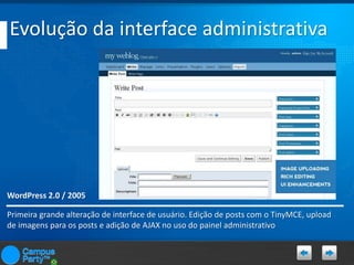 Evolução da interface administrativa

WordPress 2.0 / 2005
Primeira grande alteração de interface de usuário. Edição de posts com o TinyMCE, upload
de imagens para os posts e adição de AJAX no uso do painel administrativo

 