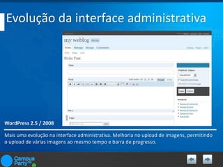 Evolução da interface administrativa

WordPress 2.5 / 2008
Mais uma evolução na interface administrativa. Melhoria no upload de imagens, permitindo
o upload de várias imagens ao mesmo tempo e barra de progresso.

 