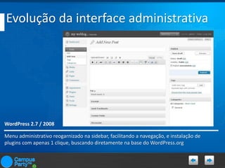 Evolução da interface administrativa

WordPress 2.7 / 2008
Menu administrativo reogarnizado na sidebar, facilitando a navegação, e instalação de
plugins com apenas 1 clique, buscando diretamente na base do WordPress.org

 