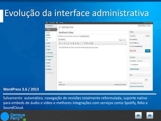 Evolução da interface administrativa

WordPress 3.6 / 2013
Salvamento automático, navegação de revisões totalmente reformulada, suporte nativo
para embeds de áudio e vídeo e melhores integrações com serviços como Spotify, Rdio e
SoundCloud.

 