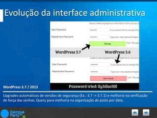 Evolução da interface administrativa

WordPress 3.7 / 2013
Upgrades automáticos de versões de segurança (Ex.: 3.7 -> 3.7.1) e melhoria na verificação
de força das senhas. Query para melhoria na organização de posts por data.

 