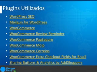 Plugins Utilizados
•
•
•
•
•
•
•
•
•

WordPress SEO
Mailgun for WordPress
WooCommerce
WooCommerce Review Reminder
WooCommerce PagSeguro
WooCommerce Moip
WooCommerce Correios
WooCommerce Extra Checkout Fields for Brazil
Sharing Buttons & Analytics by AddShoppers

 