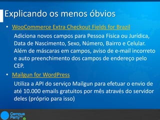 Explicando os menos óbvios
• WooCommerce Extra Checkout Fields for Brazil
Adiciona novos campos para Pessoa Física ou Jurídica,
Data de Nascimento, Sexo, Número, Bairro e Celular.
Além de máscaras em campos, aviso de e-mail incorreto
e auto preenchimento dos campos de endereço pelo
CEP.
• Mailgun for WordPress
Utiliza a API do serviço Mailgun para efetuar o envio de
até 10.000 emails gratuitos por mês através do servidor
deles (próprio para isso)

 