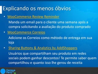 Explicando os menos óbvios
• WooCommerce Review Reminder
Manda um email para o cliente uma semana após a
compra solicitando a avaliação do produto comprado
• WooCommerce Correios
Adicione os Correios como método de entrega em sua
loja
• Sharing Buttons & Analytics by AddShoppers
Usuários que compartilham seu produto em redes
sociais podem ganhar descontos! Te permite saber quem
compartilhou e quanto isso lhe gerou de receita

 