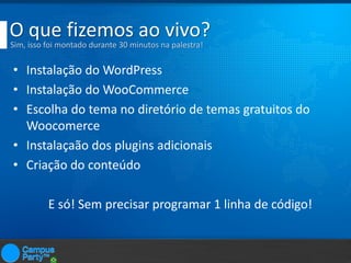 O que fizemos ao vivo?
Sim, isso foi montado durante 30 minutos na palestra!

• Instalação do WordPress
• Instalação do WooCommerce
• Escolha do tema no diretório de temas gratuitos do
Woocomerce
• Instalaçaão dos plugins adicionais
• Criação do conteúdo
E só! Sem precisar programar 1 linha de código!

 