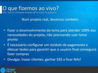 O que fizemos ao vivo?
Sim, isso foi montado durante 30 minutos na palestra!

Num projeto real, devemos também:

• Fazer o desenvolvimento do tema para atender 100% das
necessidades do projeto, não precisando usar tema
pronto
• É necessário configurar um módulo de pagamento e
efetuar testes para garantir que o usuário final conseguirá
fazer compras
• Divulgar, trazer clientes, ganhar $$$ e ficar feliz!

 