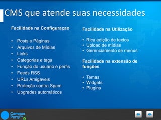 CMS que atende suas necessidades
Facilidade na Configuraçao

Facilidade na Utilização

•
•
•
•
•
•
•
•
•

• Rica edição de textos
• Upload de mídias
• Gerenciamento de menus

Posts e Páginas
Arquivos de Mídias
Links
Categorias e tags
Função do usuário e perfis
Feeds RSS
URLs Amigáveis
Proteção contra Spam
Upgrades automáticos

Facilidade na extensão de
funções
• Temas
• Widgets
• Plugins

 